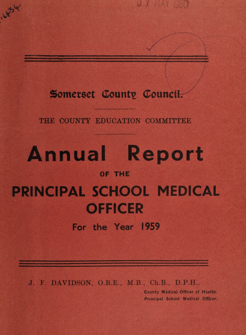 Somerset (Eountie (Councttr THE COUNTY EDUCATION COMMITTEE Annual Report OF THE PRINCIPAL SCHOOL MEDICAL OFFICER V For the Year 1959 J. F. DAVIDSON, O.B.E., M.B., Ch.B,, D.P.H., County MedicaJ Officer of Health. Principal School Medical Officer.