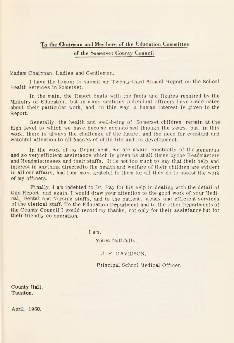 To the Chaimian an<l Members of tlie Education Committee of the Somerset County Council JL Madam Chairman, Ladies and Gentlemen, I have the honour to submit my Twenty-third Annual Report on the School Realth Services in Somerset. In the main, the Report deals with the facts and figures required by the Ministry of Education, but in many sections individual officers have made notes about their particular work, and, in tliis way a human interest is given to the Report. Generally, the health and well-being of Somerset children remain at the high level to which we have become accustomed through the years, but, in this work, there is always the challenge of the future, and the need for constant and watchful attention to all phases of child life and its development. In the work of my Department, we are aware constantly of the generous and so very efficient assistance which is given us at all times by the Headmasters and Headmistresses and their staffs. It is not too much to say that their help and interest in anything directed to the health and welfare of their children are evident in all our affairs, and I am most grateful to them for all they do to assist the work of my officers. Finally, I am indebted to Dr. Fay for his help in dealing with the detail of this Report, and again, I would draw your attention to the good work of your Medi¬ cal, Dental and Nursing staffs, and to the patient, steady and efficient services of the clerical staff. To the Education Department and to the other Departments of the County Council I would record my thanks, not only for their assistance but for their friendly co-operation. I am. Yours faithfully, J. F. DAVIDSON, Principal School Medical Officer. County Hall, Taunton. April, 1960.