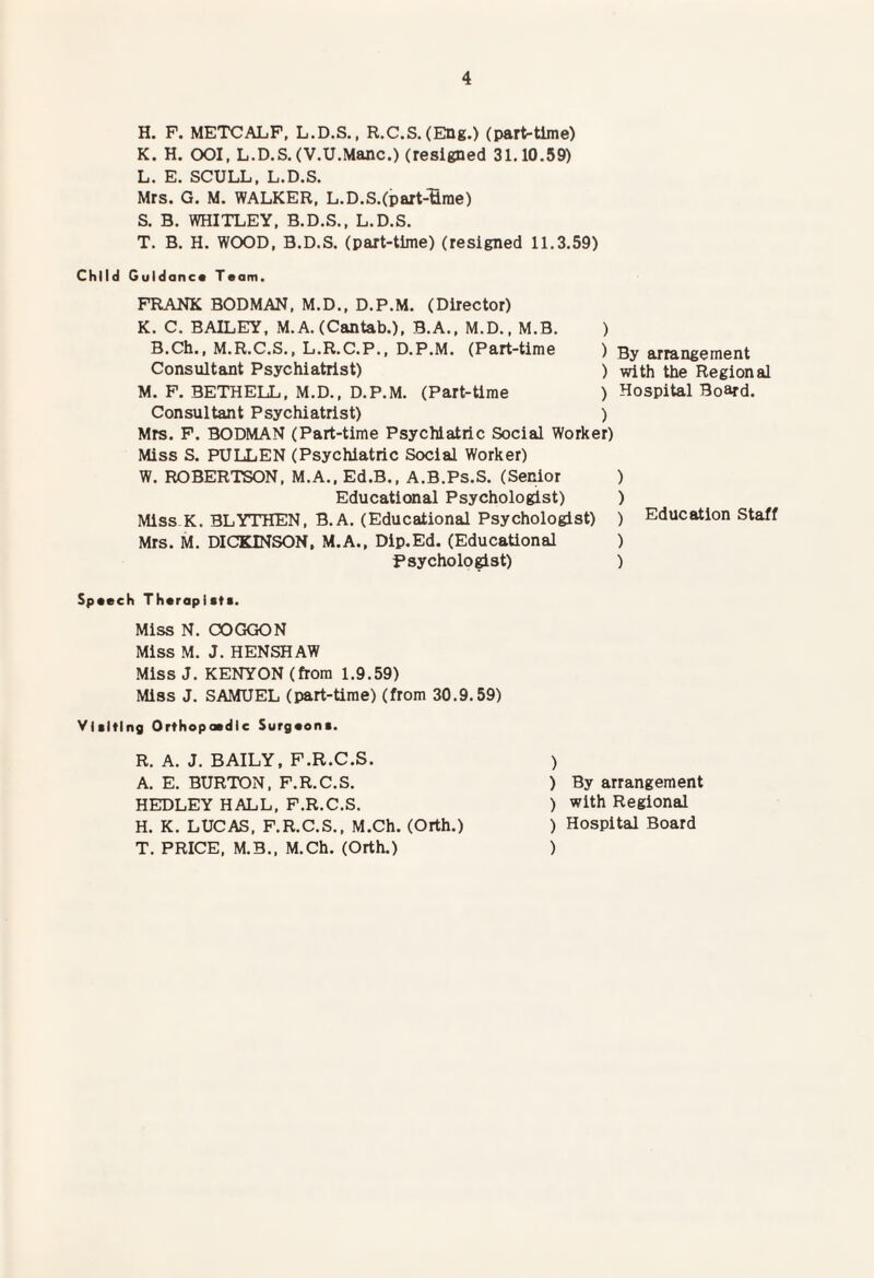 H. P. METCALF, L.D.S., R.C.S.(Eng.) (part-time) K. H. OOI, L.D.S.(V.U.Mane.) (resigned 31.10.59) L. E. SCULL. L.D.S. Mrs. G. M. WALKER, L.D.S.(part-'fime) S. B. WHITLEY, B.D.S., L.D.S. T. B. H. WOOD, B.D.S. (part-time) (resigned 11.3.59) Child Guidance Team. FRANK BODMAN, M.D., D.P.M. (Director) K. C. BAILEY, M. A. (Cantab.), B.A., M.D., M.B. ) B.Ch., M.R.C.S., L.R.C.P., D.P.M. (Part-time ) Consultant Psychiatrist) ) M. P. BETHELL. M.D., D.P.M. (Part-time ) Consultant Psychiatrist) ) Mrs. P. BODMAN (Part-time Psychiatric Social Worker) Miss S. PULLEN (Psychiatric Social Worker) W. ROBERTSON. M.A.. Ed.B., A.B.Ps.S. (Senior Educational Psychologist) Miss K. BLYTHEN, B.A. (Educational Psychologist) Mrs. M. DICKINSON, M.A., Dip.Ed. (Educational Psychologist) By arrangement with the Regional Hospital Board. ) ) ) Education Staff ) ) Speech Therapiets. Miss N. COGGON Miss M. J. HENSHAW Miss J. KENYON (from 1.9.59) Miss J. SAMUEL (part-time) (from 30.9.59) Visiting Orthopaedic Surgeons. ) ) By arrangement ) with Regional ) Hospital Board ) R. A. J. BAILY, F.R.C.S. A. E. BURTON. F.R.C.S. HEDLEY HALL, F.R.C.S. H. K. LUCAS. F.R.C.S., M.Ch. (Orth.) T. PRICE, M.3., M.Ch. (Orth.)