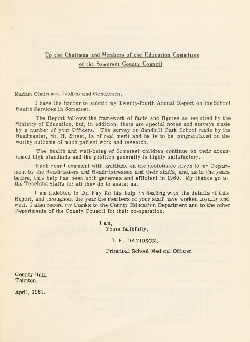 To the Chairman and Members of the Education Committee of the Somerset County Council Madam Chairman, Ladies and Gentlemen, I have the honour to submit my Twenty-fourth Annual Report on the School Health Services in Somerset. The Report follows the framework of facts and figures as req uired by the Ministry of Education, but, in addition, there are special notes and surveys made by a number of your Officers. The survey on Sandhill Park School made by its Headmaster, Mr. H. Street, is of real merit and he is to be congratulated on the worthy outcome of much patient work and research. The health and well-being of Somerset children continue on their accus¬ tomed high standards and the position generally is highly satisfactory. Each year I comment with gratitude on the assistance given to my Depart¬ ment by the Headmasters and Headmistresses and their staffs, and, as in the years before, this help has been both generous and efficient in 1960. My thanks go to the Teaching Staffs for aU they do to assist us. I am indebted to Dr. Pay for his help in dealing with the details of this Report, and throughout the year the members of your staff have worked loyally and well. I also record my thanks to the County Education Department and to the other Departments of the County Council for their co-operation. I am. Yours faithfully, J. F. DAVIDSON, Principal School Medical Officer. County Hall, Taunton. April, 1961.