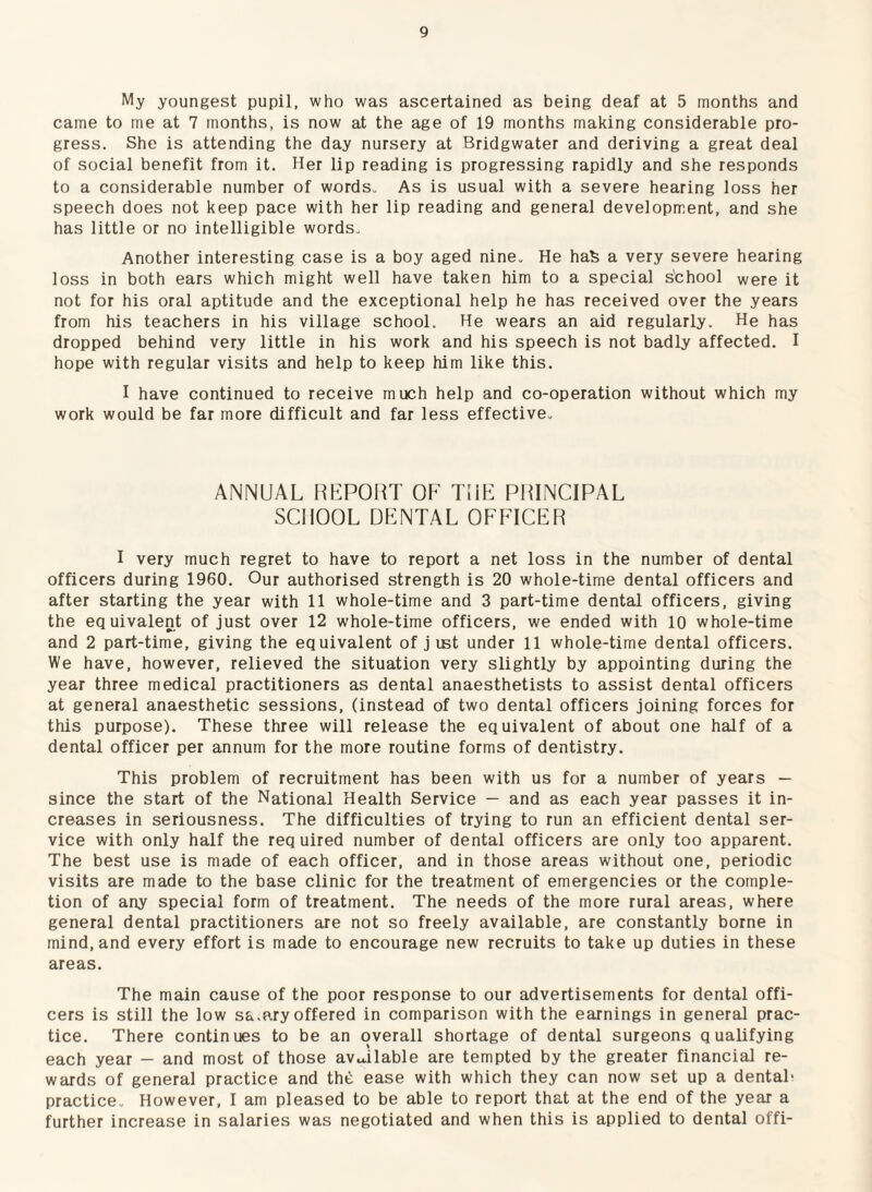 My youngest pupil, who was ascertained as being deaf at 5 months and came to me at 7 months, is now at the age of 19 months making considerable pro¬ gress. She is attending the day nursery at Bridgwater and deriving a great deal of social benefit from it. Her lip reading is progressing rapidly and she responds to a considerable number of words- As is usual with a severe hearing loss her speech does not keep pace with her lip reading and general development, and she has little or no intelligible words- Another interesting case is a boy aged nine- He hafe a very severe hearing loss in both ears which might well have taken him to a special s'chool were it not for his oral aptitude and the exceptional help he has received over the years from his teachers in his village school. He wears an aid regularly. He has dropped behind very little in his work and his speech is not badly affected. I hope with regular visits and help to keep him like this. I have continued to receive much help and co-operation without which my work would be far more difficult and far less effective- ANNUAL RKPOHT OF TIIF PRINCIPAL SCHOOL DKNTAL OFFICER I very much regret to have to report a net loss in the number of dental officers during 1960. Our authorised strength is 20 whole-time dental officers and after starting the year with 11 whole-time and 3 part-time dental officers, giving the equivalent of just over 12 whole-time officers, we ended with 10 whole-time and 2 part-time, giving the equivalent of j ist under 11 whole-time dental officers. We have, however, relieved the situation very slightly by appointing during the year three medical practitioners as dental anaesthetists to assist dental officers at general anaesthetic sessions, (instead of two dental officers joining forces for this purpose). These three will release the equivalent of about one half of a dental officer per annum for the more routine forms of dentistry. This problem of recruitment has been with us for a number of years — since the start of the National Health Service — and as each year passes it in¬ creases in seriousness. The difficulties of trying to run an efficient dental ser¬ vice with only half the req uired number of dental officers are only too apparent. The best use is made of each officer, and in those areas without one, periodic visits are made to the base clinic for the treatment of emergencies or the comple¬ tion of any special form of treatment. The needs of the more rural areas, where general dental practitioners are not so freely available, are constantly borne in mind, and every effort is made to encourage new recruits to take up duties in these areas. The main cause of the poor response to our advertisements for dental offi¬ cers is still the low sa.ary offered in comparison with the earnings in general prac¬ tice. There continues to be an overall shortage of dental surgeons qualifying each year — and most of those avu.ilable are tempted by the greater financial re¬ wards of general practice and thti ease with which they can now set up a dental- practice- However, I am pleased to be able to report that at the end of the year a further increase in salaries was negotiated and when this is applied to dental offi-