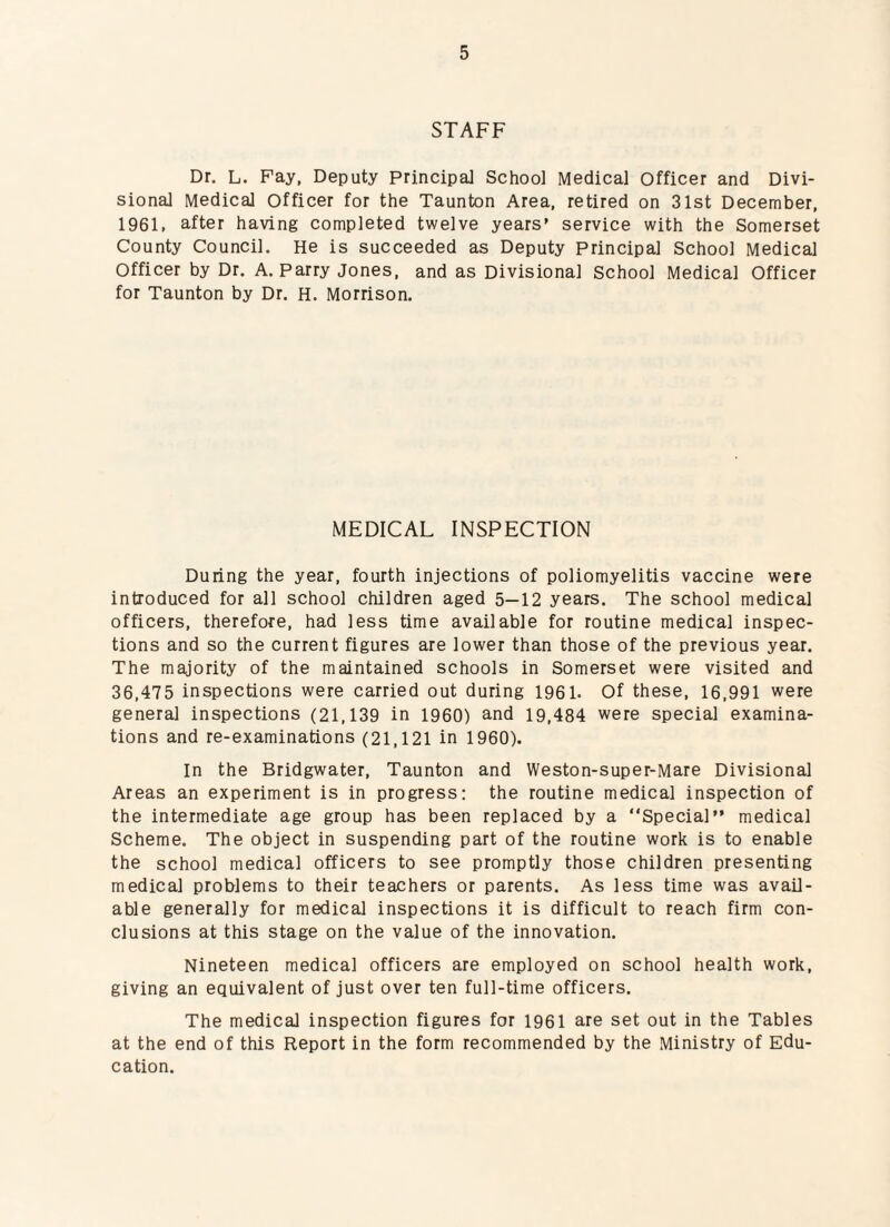 STAFF Dr. L. Pay, Deputy Principal School Medical Officer and Divi¬ sional Medical Officer for the Taunton Area, retired on 31st December, 1961, after having completed twelve years’ service with the Somerset County Council. He is succeeded as Deputy Principal School Medical Officer by Dr. A. Parry Jones, and as Divisional School Medical Officer for Taunton by Dr. H. Morrison. MEDICAL INSPECTION During the year, fourth injections of poliomyelitis vaccine were introduced for all school children aged 5—12 years. The school medical officers, therefore, had less time available for routine medical inspec¬ tions and so the current figures are lower than those of the previous year. The majority of the maintained schools in Somerset were visited and 36,475 inspections were carried out during 1961. Of these, 16,991 were general inspections (21,139 in 1960) and 19,484 were special examina¬ tions and re-examinations (21,121 in 1960). In the Bridgwater, Taunton and Weston-super-Mare Divisional Areas an experiment is in progress: the routine medical inspection of the intermediate age group has been replaced by a “Special” medical Scheme. The object in suspending part of the routine work is to enable the school medical officers to see promptly those children presenting medical problems to their teachers or parents. As less time was avail¬ able generally for medical inspections it is difficult to reach firm con¬ clusions at this stage on the value of the innovation. Nineteen medical officers are employed on school health work, giving an equivalent of just over ten full-time officers. The medical inspection figures for 1961 are set out in the Tables at the end of this Report in the form recommended by the Ministry of Edu¬ cation.