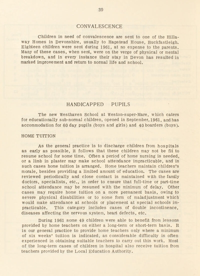 CONVALESCENCE Children in need of convalescence are sent to one of the Hilla- way Homes in Devonshire, usually to Hapstead House, Buckfastleigh. Eighteen children were sent during 1961, at no expense to the parents. Many of these cases, when sent, were on the verge of physical or mental breakdown, and in every instance their stay in Devon has resulted in marked improvement and return to normal life and school. HANDICAPPED PUPILS The new Westhaven School at Weston-super-Mare, which caters for educationally sub-normal children, opened in September, 1961, and has accommodation for 60 day pupils (boys and girls) and 40 boarders (boys). HOME TUITION As the general practice is to discharge children from hospitals as early as possible, it follows that these children may not be fit to resume school for some time. Often a period of home nursing is needed, or a limb in plaster may make school attendance impracticable, and in such cases home tuition is arranged. Home teachers maintain children’s morale, besides providing a limited amount of education. The cases are reviewed periodically and close contact is maintained with the family doctors, specialists, etc., in order to ensure that full-time or part-time school attendance may be resumed with the minimum of delay. Other cases may require home tuition on a more permanent basis, owing to severe physical disabilities or to some form of maladjustment which would make attendance at schools or placement at special schools im¬ practicable. This category includes cases of double incontinence, diseases affecting the nervous system, heart defects, etc. During 1961 some 49 children were able to benefit from lessons provided by home teachers on either a long-term or short-term basis. It is our general practice to provide home teachers only where a minimum of six weeks’ tuition is indicated, as considerable difficulty is often experienced in obtaining suitable teachers to carry out this work. Most of the long-term cases of children in hospital also receive tuition from teachers provided by the Local Education Authority.