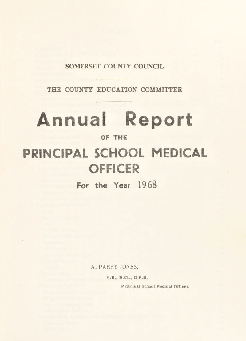 SOMERSET COUNTY COUNCIL THE COUNTY EDUCATION COMMITTEE Annual Report OF THE PRINCIPAL SCHOOL MEDICAL OFFICER For the Year 1968 A. PAF^RY JONES, M.B.. B.Ch., D.P.H. PrtncHjal School Medical Officer.