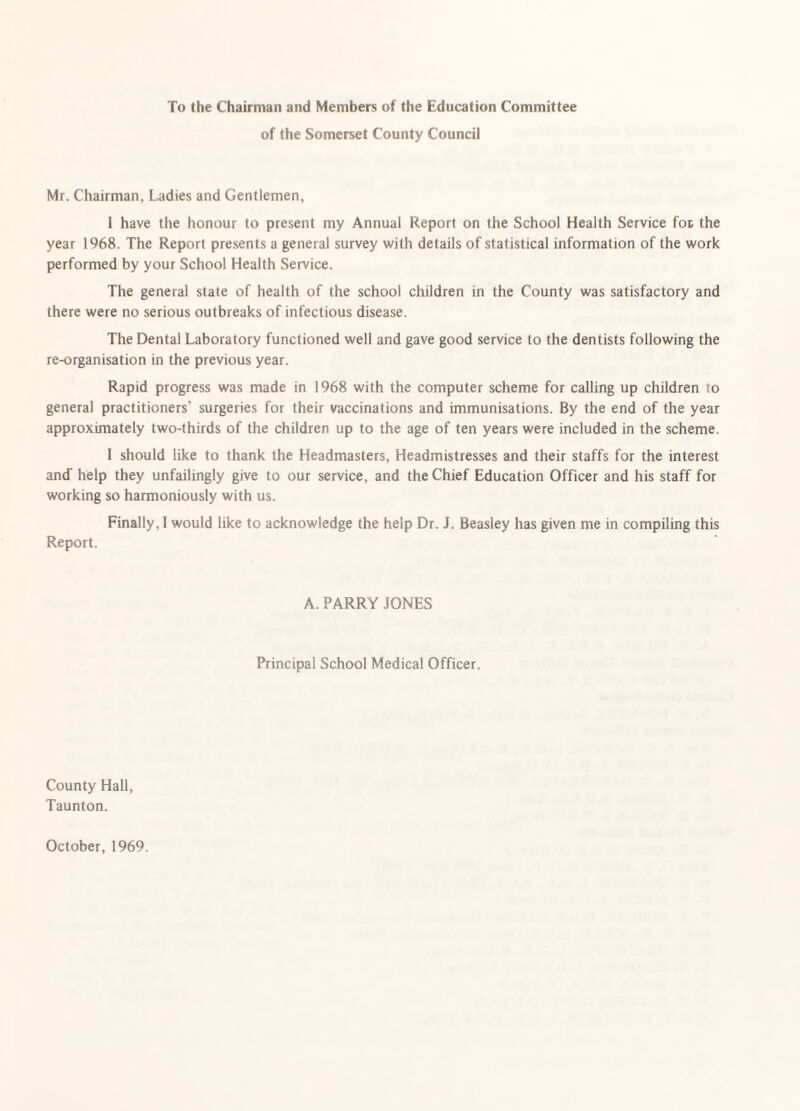 To the Chairman and Members of the Education Committee of the Somerset County Council Mr. Chairman, Ladies and Gentlemen, I have the honour to present my Annual Report on the School Health Service fot the year 1968. The Report presents a general survey with details of statistical information of the work performed by your School Health Service. The general state of health of the school children in the County was satisfactory and there were no serious outbreaks of infectious disease. The Dental Laboratory functioned well and gave good service to the dentists following the re-organisation in the previous year. Rapid progress was made in 1968 with the computer scheme for calling up children to general practitioners’ surgeries for their vaccinations and immunisations. By the end of the year approximately two-thirds of the children up to the age of ten years were included in the scheme. I should like to thank the Headmasters, Headmistresses and their staffs for the interest and' help they unfailingly give to our service, and the Chief Education Officer and his staff for working so harmoniously with us. Finally, 1 would like to acknowledge the help Dr. J. Beasley has given me in compiling this Report. A. PARRY JONES Principal School Medical Officer. County Hall, Taunton. October, 1969.