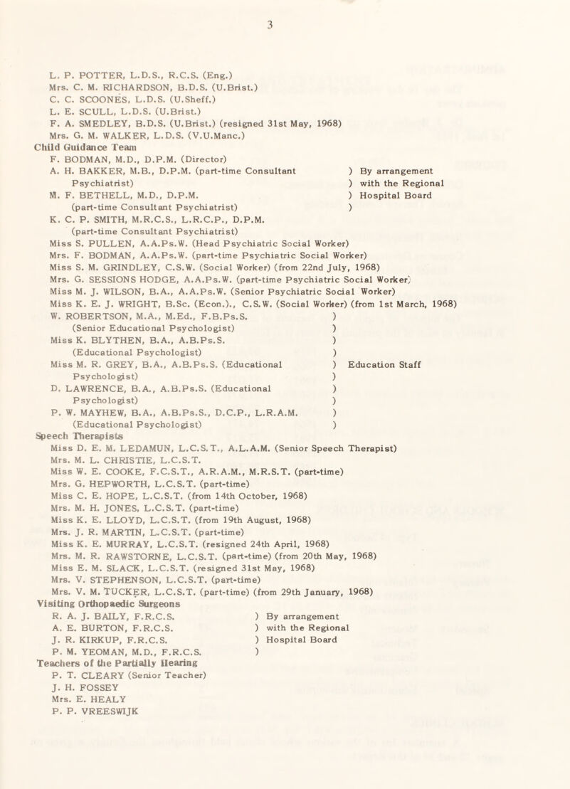 By arrangement with the Regional Hospital Board L. P. POTTER, L.D.S,, R.C.S. (Eng.) Mrs, C. M. RICHARDSON, B.D.S. (U.Brist.) C. C. SCOONES, L.D.S, (U.Sheff.) L. E. SCULL, L.D.S. (U.Brist.) F. A. SMEDLEY, B.D.S. (U.Brist.) (resigned 31st May, 1968) Mrs. G. M. WALKER, L.D.S, (V.U.Manc.) Child Guidance Team F. BODMAN, M.D., D.P.M. (Director) A, H. BARKER, M.B,, D.P.M. (part-time Consultant ) Psychiatrist) ) M. F. BETHELL, M.D., D.P.M. ) (part-time Consultant Psychiatrist) ) K. C. P, SMITH, M.R.C.S., L.R.C.P., D.P.M. (part-time Consultant Psychiatrist) Miss S. PULLEN, A.A.Ps.W. (Head Psychiatric Social Worker) Mrs. F. BODMAN, A.A.Ps.W. (part-time Psychiatric Social Worker) Miss S. M. GRINDLEY, C.S.W. (Social Worker) (from 22nd July, 1968) Mrs. G. SESSIONS HODGE, A.A.Ps.W. (part-time Psychiatric Social Worker) Miss M. J. WILSON, B.A., A.A.Ps.W. (Senior Psychiatric Social Worker) Miss K. E. J. WRIGHT, B.Sc. (Econ.)., C.S.W. (Social Worker) (from 1st March, 1968) W. ROBERTSON, M.A., M.Ed., F.B.Ps.S. ) (Senior Educational Psychologist) ) Miss K. BLYTHEN, B.A., A.B.Ps.S. ) (Educational Psychologist) ) Miss M. R. GREY, B.A., A.B.Ps.S. (Educational ) Psychologist) ) D. LAWRENCE, B.A., A.B.Ps.S. (Educational ) Psychologist) ) P. W. MAYHEW, B.A„ A.B.Ps.S., D.C.P,, L.R.A.M. ) (Educational Psychologist) ) Speech Therapists Miss D. E, M. LEDAMUN, L.C.S.T., A.L.A.M. (Senior Speech Therapist) Mrs. M. L. CHRISTIE, L.C.S.T. Miss W. E. COOKE, F.C.S.T., A.R.A.M., M.R.S.T. (part-time) Mrs. G. HEPWORTH, L.C.S.T, (part-time) Miss C. E. HOPE, L.C.S.T. (from 14th October, 1968) Mrs. M. H. JONES, L.C.S.T. (part-time) Miss K. E. LLOYD, L.C.S.T. (from 19th August, 1968) Mrs. J. R. MARTIN, L.C.S.T, (part-time) Miss K. E. MURRAY, L.C.S.T. (resigned 24th April, 1968) Mrs, M. R. RAWSTORNE, L.C.S.T. (part-time) (from 20th May, 1968) Miss E. M. SLACK, L.C.S.T. (resigned 31st May, 1968) Mrs. V. STEPHENSON, L.C.S.T. (part-time) Mrs, V. M. Tucker, L.C.S.T. (part-time) (from 29th January, 1968) Visiting Orthopaedic Surgeons Education Staff R. A. J. BAILY, F.R.C.S. A. E. BURTON, F.R.C.S. J. R. KIRKUP, F.R.C.S. P. M, YEOMAN, M.D., F.R.C.S. Teachers of the Partially Hearing P. T. CLEARY (Senior Teacher) J. H. FOSSEY Mrs. E. HEALY P. P. VREESWIJK ) By arrangement ) with the Regional ) Hospital Board
