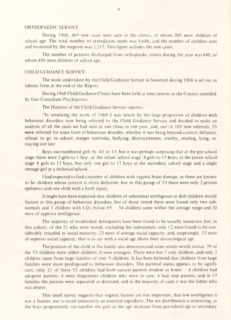 s ORTHOPAEDIC SERVK'E During 1968. 469 new ca^es were seen at the clinics, uf whom 305 were children of school age. The total number ot attendances made was 4.648, and the number of children seen and examined by the surgeons was 2.217. I bis figure includes the new cases. The number of patients discharged from orthopaedic clinics during the year was 840. of whom 456 were children of school age. CHI I D GUIDANCE .SERVICE The work undertaken by the Child Guidance Service in Somerset during 1968 is set out in tabular form at the end of the Report. During 1968 Child Guidance Clinics have been held at nine centres in the County attended by four Consultant Psychiatrists. The Director of the Child Guidance Service reports;- “In reviewing the work of 1968 I was struck by the large proportion of children with behaviour disorders now being referred to the Child Guidance Service and decided to make an analysis of all the cases we had seen at one clinic in one year, and, out of 103 new referrals, 53 were referred for some form of behaviour disorder, whether it was being beyond control, defiance, refusal to go to school, temper tantrums, bullying, destructiveness, cruelty, stealing, lying, or staying out late. Boys out-numbered girls by 43 to 13, but it was perhaps surprising that at the pre-school stage there were 3 girls to 1 boy, at the infant school stage 4 girls to 13 boys, at the junior school stage 4 girls to 12 boys, but only one girl to 17 boys at the secondary school stage and a single teenage girl at a technical school. 1 had expected to find a number of children with organic brain damage, as these are known to be children whose control is often defective, but in this group of 53 there were only 2 proven epileptics and one child with a birth injury. It might have been expected that children of subnormal intelligence or dull children would feature in this group of behaviour disorders, but of those tested there were found only two sub¬ normals and 3 children with I.Q.s below 85 34 children came within the average range and 10 were of superior intelligence. The majority of established delinquents have been found to be socially immature, but, in this cohort, of the 51 who were tested, excluding the subnormals, only 12 were found to be con¬ siderably retarded in social maturity. 23 were of average social capacity, and, surprisingly, 13 were of superior social capacity, that is to say with a social age above tbeir chronological age. The position of the child in the family also demonstrated some results worth notice. 29 of the 53 children were oldest children, 8 were youngest. There were but 2 only children, and only 2 children came from large families of over 5 children. It has been believed that children from large families were more predisposed to behaviour disorders. The parental status appears to be signifi¬ cant, only 21 of these 53 childreti had both natural parents resident at home - 4 children had adoptive parents, 4 were illegitimate children who were in care, 4 had step parents, and in 17 families the paretits were separated or divorced, and in the majority of cases it was the father who was absent. This small survey suggests that organic factors are not important, that low intelligence is not a feature, nor is social immaturity an essential ingredient. The sex distribution is interesting, as the boys progressively out-number the girls as the age increases from pre-school age to secondary