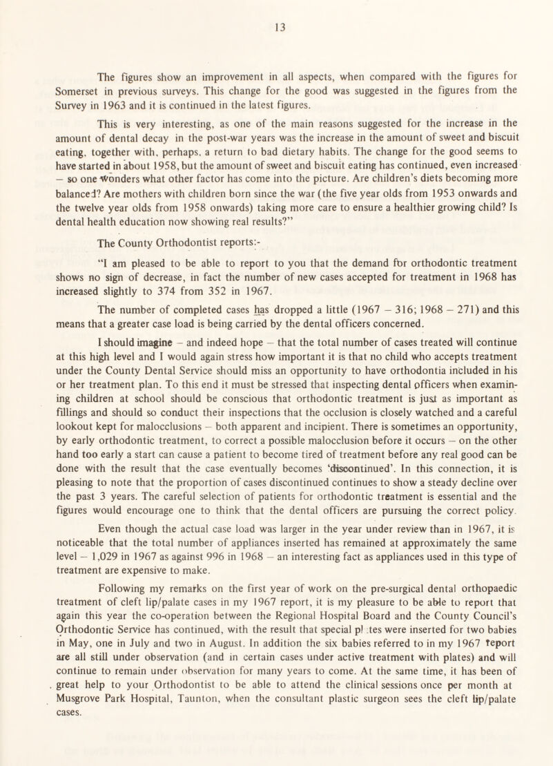 The figures show an improvement in all aspects, when compared with the figures for Somerset in previous surveys. This change for the good was suggested in the figures from the Survey in 1963 and it is continued in the latest figures. This is very interesting, as one of the main reasons suggested for the increase in the amount of dental decay in the post-war years was the increase in the amount of sweet and biscuit eating, together with, perhaps, a return to bad dietary habits. The change for the good seems to have started in about 1958, but the amount of sweet and biscuit eating has continued, even increased — so one AVonders what other factor has come into the picture. Are children’s diets becoming more balanced? Are mothers with children born since the war (the five year olds from 1953 onwards and the twelve year olds from 1958 onwards) taking more care to ensure a healthier growing child? Is dental health education now showing real results?” The County Orthodontist reports:- “1 am pleased to be able to report to you that the demand for orthodontic treatment shows no sign of decrease, in fact the number of new cases accepted for treatment in 1968 has increased slightly to 374 from 352 in 1967. The number of completed cases has dropped a little (1967 — 316; 1968 — 271) and this means that a greater case load is being carried by the dental officers concerned. I should imagine - and indeed hope — that the total number of cases treated will continue at this high level and I would again stress how important it is that no child who accepts treatment under the County Dental Service should miss an opportunity to have orthodontia included in his or her treatment plan. To this end it must be stressed that inspecting dental officers when examin¬ ing children at school should be conscious that orthodontic treatment is just as important as fillings and should so conduct their inspections that the occlusion is closely watched and a careful lookout kept for malocclusions — both apparent and incipient. There is sometimes an opportunity, by early orthodontic treatment, to correct a possible malocclusion before it occurs — on the other hand too early a start can cause a patient to become tired of treatment before any real good can be done with the result that the case eventually becomes ‘discontinued’. In this connection, it is pleasing to note that the proportion of cases discontinued continues to show a steady decline over the past 3 years. The careful selection of patients for orthodontic treatment is essential and the figures would encourage one to think that the dental officers are pursuing the correct policy. Even though the actual case load was larger in the year under review than in 1967, it is noticeable that the total number of appliances inserted has remained at approximately the same level — 1,029 in 1967 as against 996 in 1968 — an interesting fact as appliances used in this type of treatment are expensive to make. Following my remarks on the first year of work on the pre-surgical dental orthopaedic treatment of cleft lip/palate cases in my 1967 report, it is my pleasure to be able to report that again this year the co-operation between the Regional Hospital Board and the County Council’s Orthodontic Service has continued, with the result that special pi :tes were inserted for two babies in May, one in July and two in August. In addition the six babies referred to in my 1967 Teport are all still under observation (and in certain cases under active treatment with plates) and will continue to remain under observation for many years to come. At the same time, it has been of great help to your Orthodontist to be able to attend the clinical sessions once per month at Musgrove Park Hospital, Taunton, when the consultant plastic surgeon sees the cleft lip/palate cases.