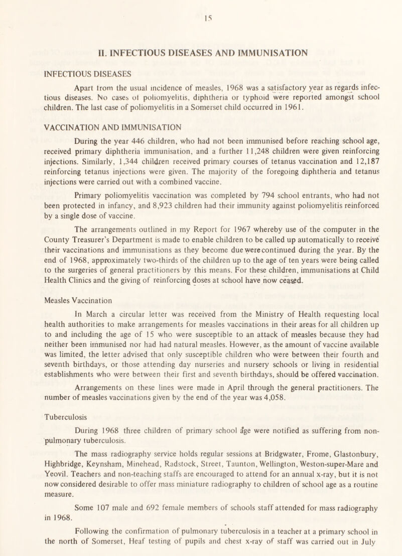 II. INFECTIOUS DISEASES AND IMMUNISATION INFECTIOUS DISEASES Apart trom the usual incidence of measles, 1968 was a sajisfactory year as regards infec¬ tious diseases. No cases ol poliomyelitis, diphtheria or typhoid were reported amongst school children. The last case of poliomyelitis in a Somerset child occurred in 1961. VACCINATION AND IMMUNISATION During the year 446 children, who had not been immunised before reaching school age, received primary diphtheria immunisation, and a further 11,248 children were given reinforcing injections. Similarly, 1,344 children received primary courses of tetanus vaccination and 12,187 reinforcing tetanus injections were given. The majority of the foregoing diphtheria and tetanus injections were carried out with a combined vaccine. Primary poliomyelitis vaccination was completed by 794 school entrants, who had not been protected in infancy, and 8,923 children had their immunity against poliomyelitis reinforced by a single dose of vaccine. The arrangements outlined in my Report for 1967 whereby use of the computer in the County Treasurer’s Department is made to enable children to be called up automatically to receive their vaccinations and immunisations as they become due were continued during the year. By the end of 1968, approximately two-thirds of the children up to the age of ten years were being called to the surgeries of general practitioners by this means. For these children, immunisations at Child Health Clinics and the giving of reinforcing doses at school have now ceased. Measles Vaccination In March a circular letter was received from the Ministry of Health requesting local health authorities to make arrangements for measles vaccinations in their areas for all children up to and including the age of 15 who were susceptible to an attack of measles because they had neither been immunised nor had had natural measles. However, as the amount of vaccine available was limited, the letter advised that only susceptible children who were between their fourth and seventh birthdays, or those attending day nurseries and nursery schools or living in residential establishments who were between their first and seventh birthdays, should be offered vaccination. Arrangements on these lines were made in April through the general practitioners. The number of measles vaccinations given by the end of the year was 4,058. Tuberculosis During 1968 three children of primary school age were notified as suffering from non- pulmonary tuberculosis. The mass radiography service holds regular sessions at Bridgwater, Frome, Glastonbury, Highbridge, Keynsham, Minehead, Radstock, Street, Taunton, Wellington, Weston-super-Mare and Yeovil. Teachers and non-teaching staffs are encouraged to attend for an annual x-ray, but it is not now considered desirable to offer mass miniature radiography to children of school age as a routine measure. Some 107 male and 692 female members of schools staff attended for mass radiography in 1968. Following the confirmation of pulmonary tuberculosis in a teacher at a primary school in the north of Somerset, Heaf testing of pupils and chest x-ray of staff was carried out in July