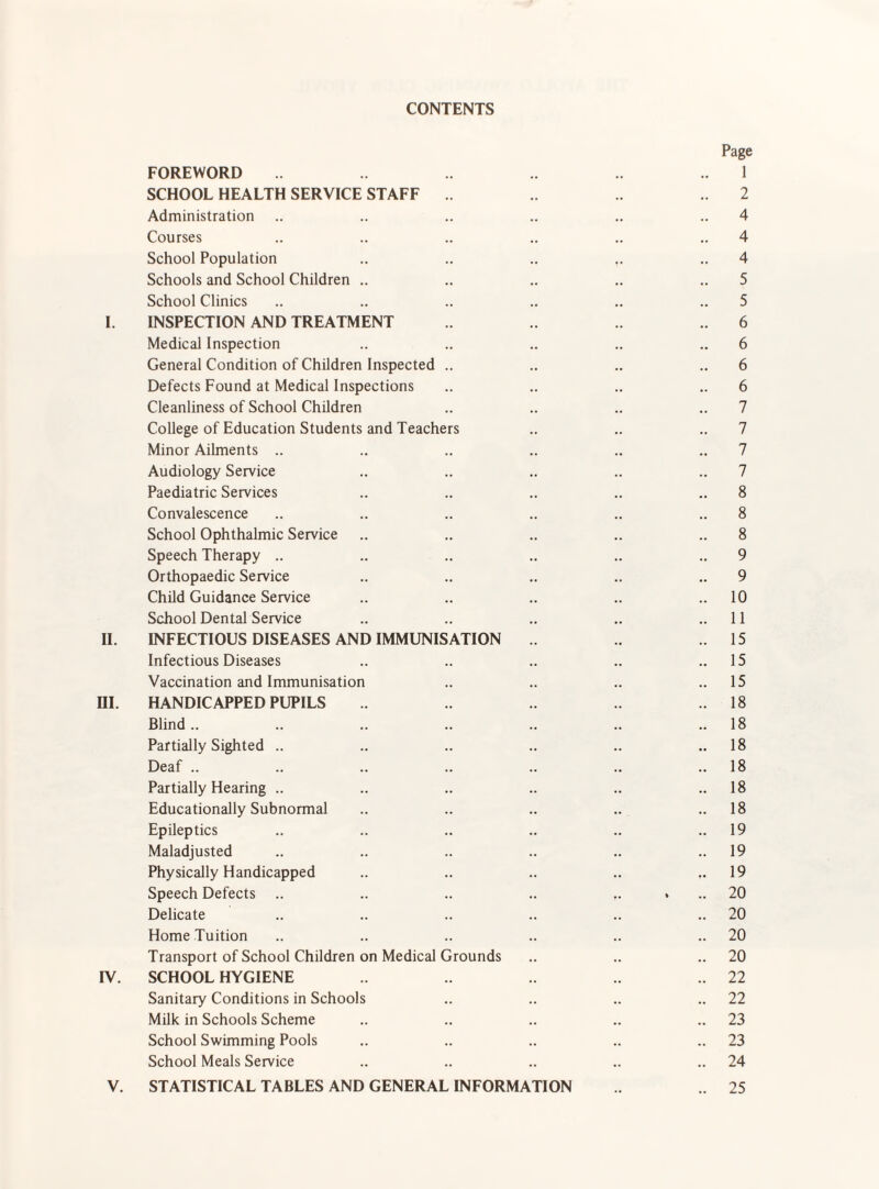 CONTENTS Page FOREWORD 1 SCHOOL HEALTH SERVICE STAFF 2 Administration .. .. .. .. .. .. 4 Courses .. .. .. .. .. .. 4 School Population .. .. .. .. .. 4 Schools and School Children .. .. .. .. .. 5 School Clinics .. .. .. .. .. .. 5 I. INSPECTION AND TREATMENT 6 Medical Inspection .. .. .. .. .. 6 General Condition of Children Inspected .. .. .. .. 6 Defects Found at Medical Inspections .. .. .. .. 6 Cleanliness of School Children .. .. .. .. 7 College of Education Students and Teachers .. .. .. 7 Minor Ailments .. .. .. .. .. .. 7 Audiology Service .. .. .. .. .. 7 Paediatric Services .. .. .. .. .. 8 Convalescence .. .. .. .. .. .. 8 School Ophthalmic Service .. .. .. .. 8 Speech Therapy .. .. .. .. .. .. 9 Orthopaedic Service .. .. .. .. 9 Child Guidance Service .. .. .. .. .. 10 School Dental Service .. .. .. .. ..11 II. INFECTIOUS DISEASES AND IMMUNISATION .15 Infectious Diseases .. .. .. .. ..15 Vaccination and Immunisation .. .. .. ..15 ni. HANDICAPPED PUPILS .18 Blind.. .. .. .. .. .. .. 18 Partially Sighted .. .. .. .. .. ..18 Deaf .. .. .. .. .. .. .. 18 Partially Hearing .. .. .. .. .. .. 18 Educationally Subnormal .. .. .. .. ..18 Epileptics .. .. .. .. .. ..19 Maladjusted .. .. .. .. .. ..19 Physically Handicapped .. .. .. .. ..19 Speech Defects .. .. .. .. .. . .. 20 Delicate .. .. .. .. .. .. 20 Home Tuition .. .. .. .. .. .. 20 Transport of School Children on Medical Grounds .. .. .. 20 rv. SCHOOL HYGIENE .. 22 Sanitary Conditions in Schools .. .. .. .. 22 Milk in Schools Scheme .. .. .. .. .. 23 School Swimming Pools .. .. .. .. .. 23 School Meals Service .. .. .. .. .. 24 V. STATISTICAL TABLES AND GENERAL INFORMATION .. 25