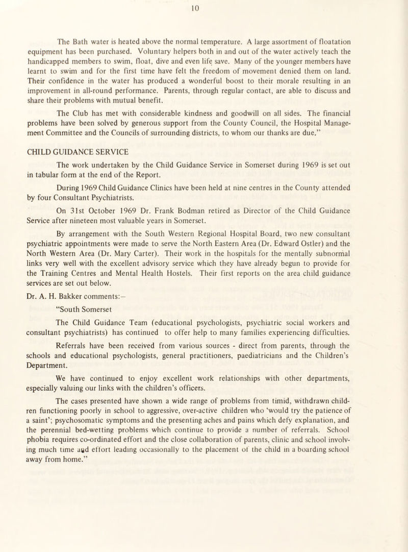 The Bath water is heated above the normal temperature. A large assortment of floatation equipment has been purchased. Voluntary helpers both in and out of the water actively teach the handicapped members to swim, float, dive and even life save. Many of the younger members have learnt to swim and for the first time have felt the freedom of movement denied them on land. Their confidence in the water has produced a wonderful boost to their morale resulting in an improvement in all-round performance. Parents, through regular contact, are able to discuss and share their problems with mutual benefit. The Club has met with considerable kindness and goodwill on all sides. The financial problems have been solved by generous support from the County Council, the Hospital Manage- m«it Committee and the Councils of surrounding districts, to whom our thanks are due,” CHILD GUIDANCE SERVICE The work undertaken by the Child Guidance Service in Somerset during 1969 is set out in tabular form at the end of the Report. During 1969 Child Guidance Clinics have been held at nine centres in the County attended by four Consultant Psychiatrists. On 31st October 1969 Dr. Frank Bodman retired as Director of the Child Guidance Service after nineteen most valuable years in Somerset. By arrangement with the South Western Regional Hospital Board, two new consultant psychiatric appointments were made to serve the North Eastern Area (Dr. Edward Ostler) and the North Western Area (Dr. Mary Carter). Their work in the hospitals for the mentally subnormal links very well with the excellent advisory service which they have already begun to provide for the Training Centres and Mental Health Hostels. Their first reports on the area child guidance services are set out below. Dr. A. H. Bakker comments:— “South Somerset The Child Guidance Team (educational psychologists, psychiatric social workers and consultant psychiatrists) has continued to offer help to many families experiencing difficulties. Referrals have been received from various sources - direct from parents, througli the schools and educational psychologists, general practitioners, paediatricians and the Children’s Department. We have continued to enjoy excellent work relationships with other departments, especially valuing our links with the children’s officers. The cases presented have shown a wide range of problems from timid, withdrawn child¬ ren functioning poorly in school to aggressive, over-active children who ‘would try the patience of a saint’; psychosomatic symptoms and the presenting aches and pains which defy explanation, and the perennial bed-wetting problems which continue to provide a number of referrals. School phobia requires co-ordinated effort and the close collaboration of parents, clinic and school involv¬ ing much time aud eftort leading occasionally to the placement of the child in a boarding school away from home.”