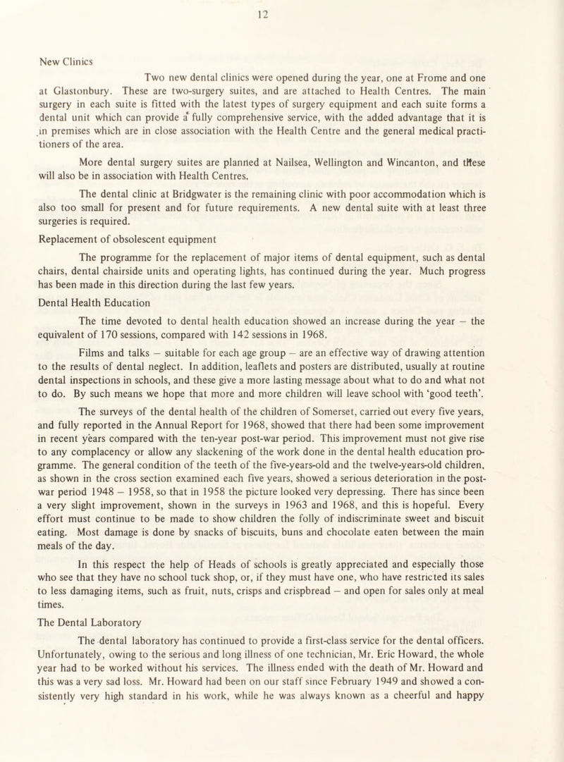 New Clinics Two new dental clinics were opened during the year, one at Frome and one at Glastonbury. These are two-surgery suites, and are attached to Health Centres. The main surgery in each suite is fitted with the latest types of surgery equipment and each suite forms a dental unit which can provide a* fully comprehensive service, with the added advantage that it is in premises which are in close association with the Health Centre and the general medical practi¬ tioners of the area. More dental surgery suites are planned at Nailsea, Wellington and Wincanton, and tHese will also be in association with Health Centres. The dental clinic at Bridgwater is the remaining clinic with poor accommodation which is also too small for present and for future requirements. A new dental suite with at least three surgeries is required. Replacement of obsolescent equipment The programme for the replacement of major items of dental equipment, such as dental chairs, dental chairside units and operating lights, has continued during the year. Much progress has been made in this direction during the last few years. Dental Health Education The time devoted to dental health education showed an increase during the year — the equivalent of 170 sessions, compared with 142 sessions in 1968. Films and talks — suitable for each age group — are an effective way of drawing attention to the results of dental neglect. In addition, leaflets and posters are distributed, usually at routine dental inspections in schools, and these give a more lasting message about what to do and what not to do. By such means we hope that more and more children will leave school with ‘good teeth’. The surveys of the dental health of the children of Somerset, carried out every five years, and fully reported in the Annual Report for 1968, showed that there had been some improvement in recent years compared with the ten-year post-war period. This improvement must not give rise to any complacency or allow any slackening of the work done in the dental health education pro¬ gramme. The general condition of the teeth of the five-years-old and the twelve-years-old children, as shown in the cross section examined each five years, showed a serious deterioration in the post¬ war period 1948 — 1958, so that in 1958 the picture looked very depressing. There has since been a very slight improvement, shown in the surveys in 1963 and 1968, and this is hopeful. Every effort must continue to be made to show children the folly of indiscriminate sweet and biscuit eating. Most damage is done by snacks of biscuits, buns and chocolate eaten between the main meals of the day. In this respect the help of Heads of schools is greatly appreciated and especially those who see that they have no school tuck shop, or, if they must have one, who have restricted its sales to less damaging items, such as fruit, nuts, crisps and crispbread — and open for sales only at meal times. The Dental Laboratory The dental laboratory has continued to provide a first-class service for the dental officers. Unfortunately, owing to the serious and long illness of one technician, Mr. Eric Howard, the whole year had to be worked without his services. The illness ended with the death of Mr. Howard and this was a very sad loss. Mr. Howard had been on our staff since February 1949 and showed a con¬ sistently very high standard in his work, while he was always known as a cheerful and happy
