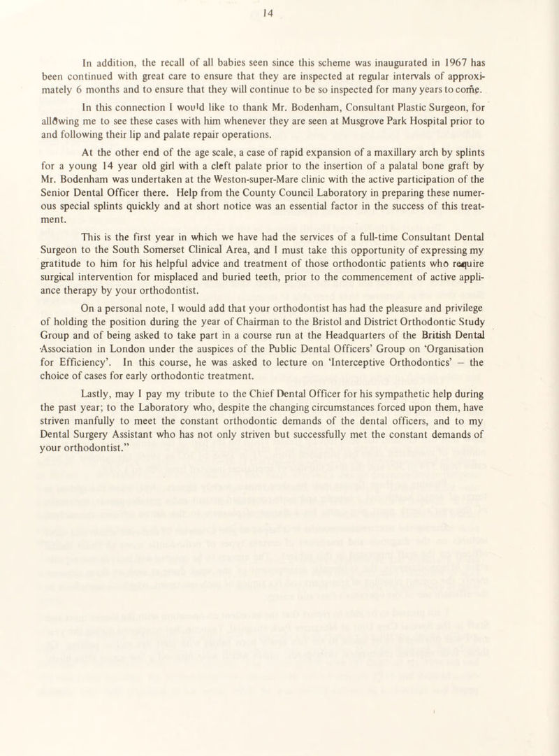In addition, the recall of all babies seen since this scheme was inaugurated in 1967 has been continued with great care to ensure that they are inspected at regular intervals of approxi¬ mately 6 months and to ensure that they will continue to be so inspected for many years to corfic. In this connection 1 would like to thank Mr. Bodenham, Consultant Plastic Surgeon, for allowing me to see these cases with him whenever they are seen at Musgrove Park Hospital prior to and following their lip and palate repair operations. At the other end of the age scale, a case of rapid expansion of a maxillary arch by splints for a young 14 year old girl with a cleft palate prior to the insertion of a palatal bone graft by Mr. Bodenham was undertaken at the Weston-super-Mare clinic with the active participation of the Senior Dental Officer there. Help from the County Council Laboratory in preparing these numer¬ ous special splints quickly and at short notice was an essential factor in the success of this treat¬ ment. This is the first year in which we have had the services of a full-time Consultant Dental Surgeon to the South Somerset Clinical Area, and 1 must take this opportunity of expressing my gratitude to him for his helpful advice and treatment of those orthodontic patients who re<juire surgical intervention for misplaced and buried teeth, prior to the commencement of active appli¬ ance therapy by your orthodontist. On a personal note, I would add that your orthodontist has had the pleasure and privilege of holding the position during the year of Chairman to the Bristol and District Orthodontic Study Group and of being asked to take part in a course run at the Headquarters of the British Dental Association in London under the auspices of the Public Dental Officers’ Group on ‘Organisation for Efficiency’. In this course, he was asked to lecture on ‘Interceptive Orthodontics’ — the choice of cases for early orthodontic treatment. Lastly, may I pay my tribute to the Chief Dental Officer for his sympathetic help during the past year; to the Laboratory who, despite the changing circumstances forced upon them, have striven manfully to meet the constant orthodontic demands of the dental officers, and to my Dental Surgery Assistant who has not only striven but successfully met the constant demands of your orthodontist.”