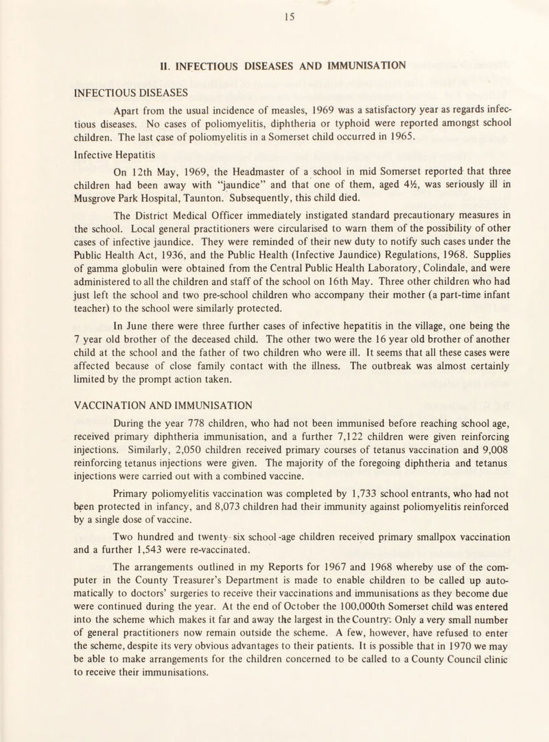 II. INFECTIOUS DISEASES AND IMMUNISATION INFECTIOUS DISEASES Apart from the usual incidence of measles, 1969 was a satisfactory year as regards infec¬ tious diseases. No cases of poliomyelitis, diphtheria or typhoid were reported amongst school children. The last case of poliomyelitis in a Somerset child occurred in 1965. Infective Hepatitis On 12th May, 1969, the Headmaster of a school in mid Somerset reported that three children had been away with “jaundice” and that one of them, aged was seriously ill in Musgrove Park Hospital, Taunton. Subsequently, this child died. The District Medical Officer immediately instigated standard precautionary measures in the school. Local general practitioners were circularised to warn them of the possibility of other cases of infective jaundice. They were reminded of their new duty to notify such cases under the Public Health Act, 1936, and the Public Health (Infective Jaundice) Regulations, 1968. Supplies of gamma globulin were obtained from the Central Public Health Laboratory, Colindale, and were administered to all the children and staff of the school on 16th May. Three other children who had just left the school and two pre-school children who accompany their mother (a part-time infant teacher) to the school were similarly protected. In June there were three further cases of infective hepatitis in the village, one being the 7 year old brother of the deceased child. The other two were the 16 year old brother of another child at the school and the father of two children who were ill. It seems that all these cases were affected because of close family contact with the illness. The outbreak was almost certainly limited by the prompt action taken. VACCINATION AND IMMUNISATION During the year 778 children, who had not been immunised before reaching school age, received primary diphtheria immunisation, and a further 7,122 children were given reinforcing injections. Similarly, 2,050 children received primary courses of tetanus vaccination and 9,008 reinforcing tetanus injections were given. The majority of the foregoing diphtheria and tetanus injections were carried out with a combined vaccine. Primary poliomyelitis vaccination was completed by 1,733 school entrants, who had not been protected in infancy, and 8,073 children had their immunity against poliomyelitis reinforced by a single dose of vaccine. Two hundred and twenty six school-age children received primary smallpox vaccination and a further 1,543 were re-vaccinated. The arrangements outlined in my Reports for 1967 and 1968 whereby use of the com¬ puter in the County Treasurer’s Department is made to enable children to be called up auto¬ matically to doctors’ surgeries to receive their vaccinations and immunisations as they become due were continued during the year. At the end of October the 100,000th Somerset child was entered into the scheme which makes it far and away the largest in the Country: Only a very small number of general practitioners now remain outside the scheme. A few, however, have refused to enter the scheme, despite its very obvious advantages to their patients. It is possible that in 1970 we may be able to make arrangements for the children concerned to be called to a County Council clinic to receive their immunisations.