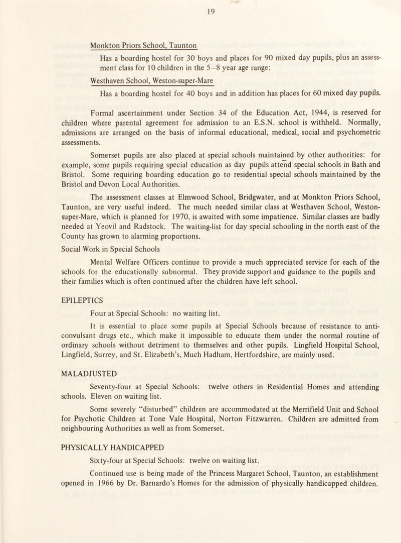 Monkton Priors School, Taunton Has a boarding hostel for 30 boys and places for 90 mixed day pupils, plus an assess¬ ment class for 10 children in the 5—8 year age range; Westhaven School, Weston-super-Mare Has a boarding hostel for 40 boys and in addition has places for 60 mixed day pupils. Formal ascertainment under Section 34 of the Education Act, 1944, is reserved for children where parental agreement for admission to an E.S.N. school is withheld. Normally, admissions are arranged on the basis of informal educational, medical, social and psychometric assessments. Somerset pupils are also placed at special schools maintained by other authorities: for example, some pupils requiring special education as day pupils attend special schools in Bath and Bristol. Some requiring boarding education go to residential special schools maintained by the Bristol and Devon Local Authorities. The assessment classes at Elmwood School, Bridgwater, and at Monkton Priors School, Taunton, are very useful indeed. The much needed similar class at Westhaven School, Weston- super-Mare, which is planned for 1970, is awaited with some impatience. Similar classes are badly needed at Yeovil and Radstock. The waiting-list for day special schooling in the north east of the County has grown to alarming proportions. Social Work in Special Schools Mental Welfare Officers continue to provide a much appreciated service for each of the schools for the educationally subnormal. They provide support and guidance to the pupils and their families which is often continued after the children have left school. EPILEPTICS Four at Special Schools: no waiting list. It is essential to place some pupils at Special Schools because of resistance to anti¬ convulsant drugs etc., which make it impossible to educate them under the normal routine of ordinary schools without detriment to themselves and other pupils. Lingfield Hospital School, Lingfield, Surrey, and St. Elizabeth’s, Much Hadham, Hertfordshire, are mainly used. MALADJUSTED Seventy-four at Special Schools: twelve others in Residential Homes and attending schools. Eleven on waiting list. Some severely “disturbed” children are accommodated at the Merrifield Unit and School for Psychotic Children at Tone Vale Hospital, Norton Fitzwarren. Children are admitted from neighbouring Authorities as well as from Somerset. PHYSICALLY HANDICAPPED Sixty-four at Special Schools: twelve on waiting list. Continued use is being made of the Princess Margaret School, Taunton, an establishment opened in 1966 by Dr. Barnardo’s Homes for the admission of physically handicapped children.