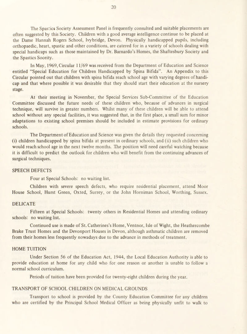 The Spastic8 Society Assessment Panel is frequently consulted and suitable placements are often suggested by this Society. Children with a good average intelligence continue to be placed at the Dame Hannah Rogers School, Ivybridge, Devon. Physically handicapped pupils, including orthopaedic, heart, spastic and other conditions, are catered for in a variety of schools dealing with special handicaps such as those maintained by Dr. Barnardo’s Homes, the Shaftesbury Society and the Spastics Soceity. In May, 1969, Circular 11/69 was received from the Department of Education and Science entitled “Special Education for Children Handicapped by Spina Bifida”. An Appendix to this Circular pointed out that children with spina bifida reach school age with varying degrees of handi¬ cap and that where possible it was desirable that they should start their education at the nursery stage. At their meeting in November, the Special Services Sub-Committee of the Education Committee discussed the future needs of these children who, because of advances in surgical technique, will survive in greater numbers. Whilst many of these children will be able to attend school without any special facilities, it was suggested that, in the first place, a small sum for minor adaptations to existing school premises should be included in estimate provisions for ordinary schools. The Department of Education and Science was given the details they requested concerning (i) children handicapped by spina bifida at present in ordinary schools, and (ii) such children who would reach school age in the next twelve months. The position will need careful watching because it is difficult to predict the outlook for children who will benefit from the continuing advances of surgical techniques. SPEECH DEFECTS Four at Special Schools: no waiting list. Children with severe speech defects, who require residential placement, attend Moor House School, Hurst Green, Oxted, Surrey, or the John Horniman School, Worthing, Sussex. DELICATE Fifteen at Special Schools: twenty others in Residential Homes and attending ordinary schools: no waiting list. Continued use is made of St. Catherines’s Home, Ventnor, Isle of Wight, the Heathercombe Brake Trust Homes and the Devonport Houses in Devon, although asthmatic children are removed from their homes less frequently nowadays due to the advance in methods of treatment. HOME TUITION Under Section 56 of the Education Act, 1944, the Local Education Authority is able to provide education at home for any child who for one reason or another is unable to follow a normal school curriculum. Periods of tuition have been provided for twenty-eight children during the year. TRANSPORT OF SCHOOL CHILDREN ON MEDICAL GROUNDS Transport to school is provided by the County Education Committee for any children who are certified by the Principal School Medical Officer as being physically unfit to walk to