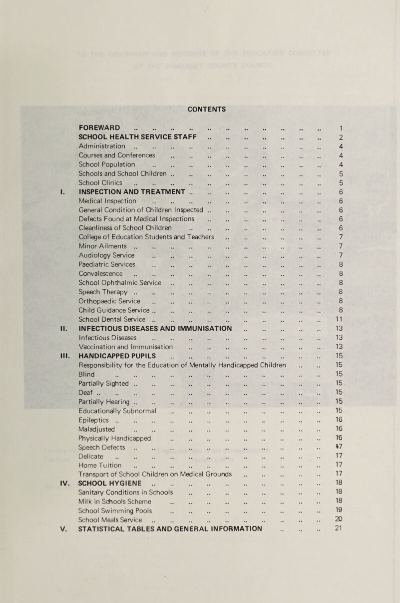 CONTENTS FOREWARD . 1 SCHOOL HEALTH SERVICE STAFF . 2 Administration. 4 Courses and Conferences . 4 School Population . 4 Schools and School Children. 5 School Clinics . 5 I. INSPECTION AND TREATMENT. 6 Medical Inspection . 6 General Condition of Children Inspected. 6 Defects Found at Medical Inspections . 6 Cleanliness of School Children . 6 College of Education Students and Teachers . 7 Minor Ailments. 7 Audiology Service . 7 Paediatric Services . 8 Convalescence . 8 School Ophthalmic Service. 8 Speech Therapy. 8 Orthopaedic Service . 8 Child Guidance Service. 8 School Dental Service. 11 II. INFECTIOUSDISEASES AND IMMUNISATION . 13 Infectious Diseases . 13 Vaccination and Immunisation . 13 III. HANDICAPPED PUPILS . 15 Responsibility for the Education of Mentally Handicapped Children .. .. 15 Blind . 15 Partially Sighted. 15 Deaf. 15 Partially Hearing. 15 Educationally Subnormal . 15 Epileptics. 16 Maladjusted . 16 Physically Handicapped . 16 Speech Defects. ^7 Delicate . 17 Home Tuition . 17 Transport of School Children on Medical Grounds . 17 IV. SCHOOL HYGIENE. 18 Sanitary Conditions in Schools . 18 Milk in Schools Scheme . 18 School Swimming Pools . 19 School Meals Service. 20 V. STATISTICAL TABLES AND GENERAL INFORMATION . 21