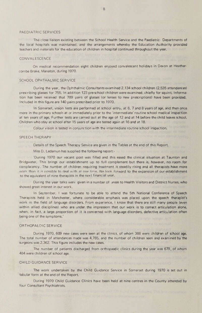 PAEDIATRIC SERVICES The close liaison existing between the School Health Service and the Paediatric Departments of the local hospitals was maintained, and the arrangements whereby the Education Authority provided teachers and materials for the education of children in hospital continued throughout the year. CONVALESCENCE On medical recommendation eight children enjoyed convalescent holidays in Devon at Heather- combe Brake, Manaton, during 1970. SCHOOL OPHTHALMIC SERVICE During the year, the Ophthalmic Consultants examined 2,134 school children (2,535 attendances) prescribing glasses for 755. In addition 123 pre-school children were examined, chiefly for squint. Informa¬ tion has been received that 789 pairs of glasses (or lenses to new prescriptions) have been provided. Included in this figure are 140 pairs prescribed prior to 1970. In Somerset, vision tests are performed at school entry, at 6, 7 and 8 years of age, and then once more in the primary schools at or immediately prior to the 'intermediate' routine school medical inspection at ten years of age. Further tests are carried out at the age of 12 and at 14 before the child leaves school. Children who stay at school after 15 years of age are tested again at 16 and at 18. Colour vision is tested in conjunction with the intermediate routine school inspection. SPEECH THERAPY Details of the Speech Therapy Service are given in the Tables at the end of this Report. Miss D. Ledamun has supplied the following report:- 'During 1970 our vacant post was filled and this eased the clinical situation at Taunton and Bridgwater. This brings our establishment up to full complement but there is, however, no room for complacency. The number of children requiring treatment is steadily rising and all therapists have more work than it is possible to deal with at one tirvip. We look forward to the expansion of our establishment to the equivalent of nine therapists in the next financial year. During the year talks were given in a number of areas to Health Visitors and District Nurses, who showed great interest in our work. In September, I was fortunate to be able to attend the 5th National Conference of Speech Therapists held in Manchester, where considerable emphasis was placed upon the speech therapist's work in the field of language disorders. From experience, I know that there are still many people (even within allied disciplines) who are under the impression that our work is to correct articulation alone, when, in fact, a large proportion of it is concerned with language disorders, defective articulation often being one of the symptoms.' ORTHOPAEDIC SERVICE During 1970, 609 new cases were seen at the clinics, of whom 366 were children of school age. The total number of attendances made was 4,785, and the number of children seen and examined by the surgeons was 2,362. This figure includes the new cases. The number of patients discharged from orthopaedic clinics during the year was 679, of whom 484 were children of school age. CHILD GUIDANCE SERVICE The work undertaken by the Child Guidance Service in Somerset during 1970 is set out in tabular form at the end of the Report. During 1970 Child Guidance Clinics have been held at nine centres in the County attended by four Consultant Psychiatrists.