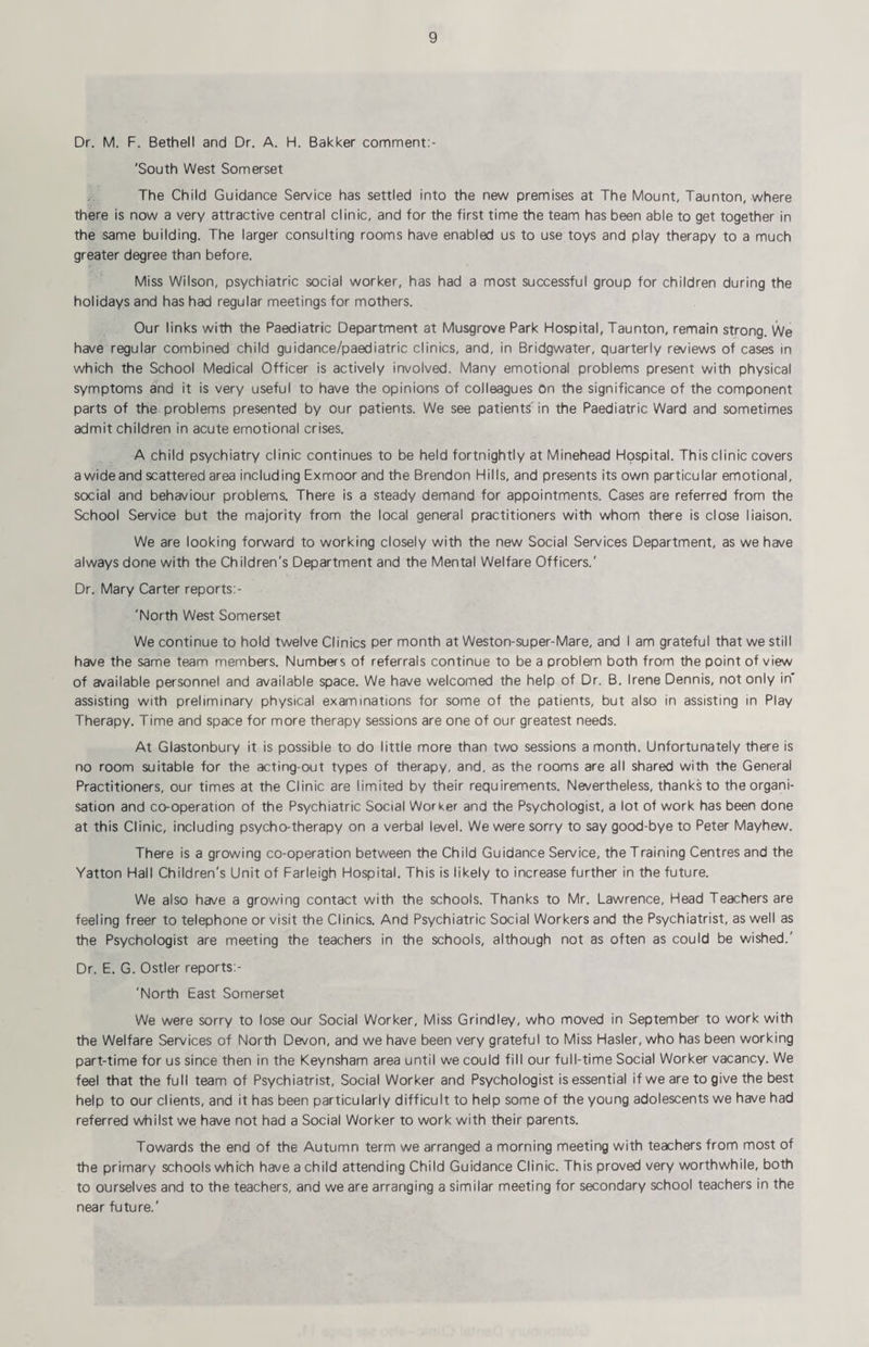 Dr. M. F. Bethell and Dr. A. H. Bakker comment:- 'South West Somerset The Child Guidance Service has settled into the new premises at The Mount, Taunton, where there is now a very attractive central clinic, and for the first time the team has been able to get together in the same building. The larger consulting rooms have enabled us to use toys and play therapy to a much greater degree than before. Miss Wilson, psychiatric social worker, has had a most successful group for children during the holidays and has had regular meetings for mothers. Our links with the Paediatric Department at Musgrove Park Hospital, Taunton, remain strong. We have regular combined child guidance/paediatric clinics, and, in Bridgwater, quarterly reviews of cases in which the School Medical Officer is actively involved. Many emotional problems present with physical symptoms and it is very useful to have the opinions of colleagues On the significance of the component parts of the problems presented by our patients. We see patients' in the Paediatric Ward and sometimes admit children in acute emotional crises. A child psychiatry clinic continues to be held fortnightly at Minehead Hospital. This clinic covers a wide and scattered area including Exmoor and the Brendon Hills, and presents its own particular emotional, social and behaviour problems. There is a steady demand for appointments. Cases are referred from the School Service but the majority from the local general practitioners with whom there is close liaison. We are looking forward to working closely with the new Social Services Department, as we have always done with the Children's Department and the Mental Welfare Officers.' Dr. Mary Carter reports;- 'North West Somerset We continue to hold twelve Clinics per month at Weston-super-Mare, and I am grateful that we still have the same team members. Numbers of referrals continue to be a problem both from the point of view of available personnel and available space. We have welcomed the help of Dr. B. Irene Dennis, not only in assisting with preliminary physical examinations for some of the patients, but also in assisting in Play Therapy. Time and space for more therapy sessions are one of our greatest needs. At Glastonbury it is possible to do little more than two sessions a month. Unfortunately there is no room suitable for the acting-out types of therapy, and, as the rooms are all shared with the General Practitioners, our times at the Clinic are limited by their requirements. Nevertheless, thanks to the organi¬ sation and co-operation of the Psychiatric Social Worker and the Psychologist, a lot of work has been done at this Clinic, including psycho-therapy on a verbal level. We were sorry to say good-bye to Peter Mayhew. There is a growing co-operation between the Child Guidance Service, the Training Centres and the Yatton Hall Children's Unit of Farleigh Hospital. This is likely to increase further in the future. We also have a growing contact with the schools. Thanks to Mr. Lawrence, Head Teachers are feeling freer to telephone or visit the Clinics. And Psychiatric Social Workers and the Psychiatrist, as well as the Psychologist are meeting the teachers in the schools, although not as often as could be wished.' Dr. E. G. Ostler reports:- 'North East Somerset We were sorry to lose our Social Worker, Miss Grindley, who moved in September to work with the Welfare Services of North Devon, and we have been very grateful to Miss Hasler, who has been working part-time for us since then in the Keynsham area until we could fill our full-time Social Worker vacancy. We feel that the full team of Psychiatrist, Social Worker and Psychologist is essential if we are to give the best help to our clients, and it has been particularly difficult to help some of the young adolescents we have had referred whilst we have not had a Social Worker to work with their parents. Towards the end of the Autumn term we arranged a morning meeting with teachers from most of the primary schools which have a child attending Child Guidance Clinic. This proved very worthwhile, both to ourselves and to the teachers, and we are arranging a similar meeting for secondary school teachers in the near future.'