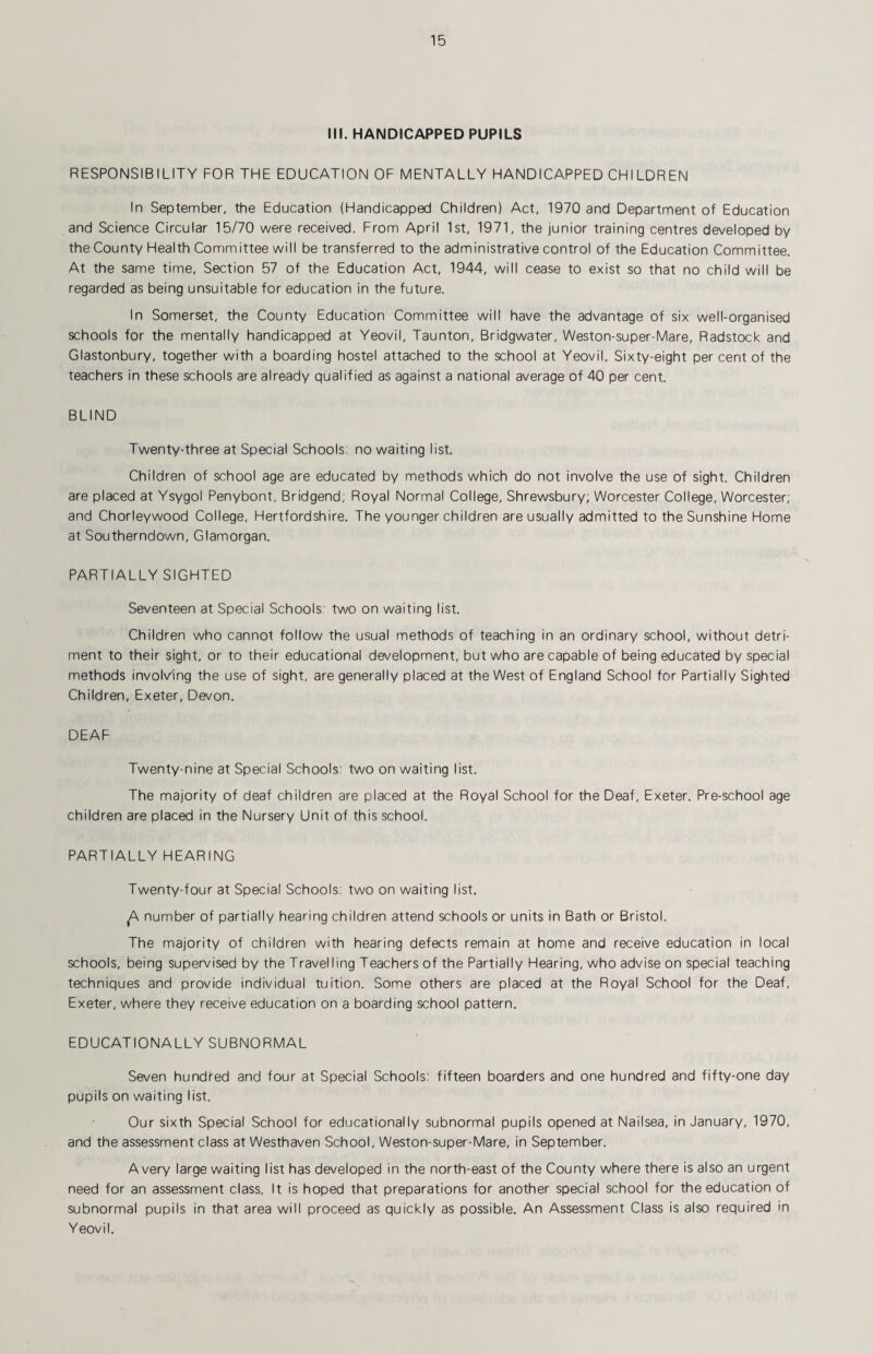 III. HANDICAPPED PUPILS RESPONSIBILITY FOR THE EDUCATION OF MENTALLY HANDICAPPED CHILDREN In September, the Education (Handicapped Children) Act, 1970 and Department of Education and Science Circular 15/70 were received. From April 1st, 1971, the junior training centres developed by the County Health Committee will be transferred to the administrative control of the Education Committee. At the same time. Section 57 of the Education Act, 1944, will cease to exist so that no child will be regarded as being unsuitable for education in the future. In Somerset, the County Education Committee will have the advantage of six well-organised schools for the mentally handicapped at Yeovil, Taunton, Bridgwater, Weston-super-Mare, Radstock and Glastonbury, together with a boarding hostel attached to the school at Yeovil. Sixty-eight per cent of the teachers in these schools are already qualified as against a national average of 40 per cent. BLIND Twenty-three at Special Schools; no waiting list. Children of school age are educated by methods which do not involve the use of sight. Children are placed at Ysygol Penybont, Bridgend; Royal Normal College, Shrewsbury; Worcester College, Worcester; and Chorleywood College, Hertfordshire. The younger children are usually admitted to the Sunshine Home at Southerndown, Glamorgan. PARTIALLY SIGHTED Seventeen at Special Schools: two on waiting list. Children who cannot follow the usual methods of teaching in an ordinary school, without detri¬ ment to their sight, or to their educational development, but who are capable of being educated by special methods involving the use of sight, are generally placed at the West of England School for Partially Sighted Children, Exeter, Devon. DEAF Twenty-nine at Special Schools: two on waiting list. The majority of deaf children are placed at the Royal School for the Deaf, Exeter. Pre-school age children are placed in the Nursery Unit of this school. partially hearing Twenty-four at Special Schools: two on waiting list. ^ number of partially hearing children attend schools or units in Bath or Bristol. The majority of children with hearing defects remain at home and receive education in local schools, being supervised by the Travelling Teachers of the Partially Hearing, who advise on special teaching techniques and provide individual tuition. Some others are placed at the Royal School for the Deaf, Exeter, where they receive education on a boarding school pattern. EDUCATIONALLY SUBNORMAL Seven hundred and four at Special Schools: fifteen boarders and one hundred and fifty-one day pupils on waiting list. Our sixth Special School for educationally subnormal pupils opened at Nailsea, in January, 1970, and the assessment class at Westhaven School, Weston-super-Mare, in September. Avery large waiting list has developed in the north-east of the County where there is also an urgent need for an assessment class. It is hoped that preparations for another special school for the education of subnormal pupils in that area will proceed as quickly as possible. An Assessment Class is also required in Yeovil.