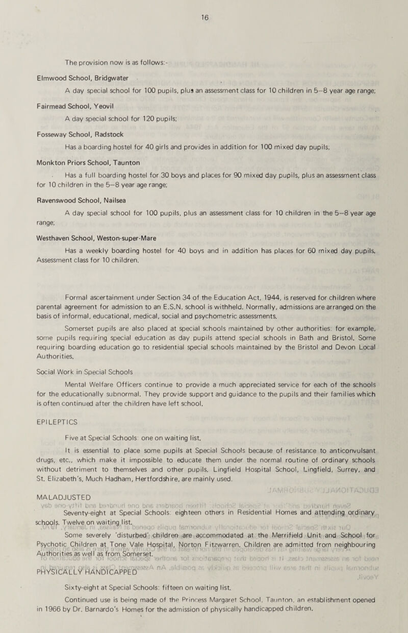 The provision now is as follows:- Elmwood School, Bridgwater A day special school for 100 pupils, plus an assessment class for 10 children in 5-8 year age range; Fairmead School, Yeovil A day special school for 120 pupils; Fosseway School, Radstock Has a boarding hostel for 40 girls and provides in addition for 100 mixed day pupils; Monkton Priors School, Taunton Has a full boarding hostel for 30 boys and places for 90 mixed day pupils, plus an assessment class for 10 children in the 5—8 year age range; Ravenswood School, Nailsea A day special school for 100 pupils, plus an assessment class for 10 children in the 5—8 year age range; Westhaven School, Weston-super-Mare Has a weekly boarding hostel for 40 boys and in addition has places for 60 mixed day pupils. Assessment class for 10 children. Formal ascertainment under Section 34 of the Education Act, 1944, is reserved for children where parental agreement for admission to an E.S.N. school is withheld. Normally, admissions are arranged on the basis of informal, educational, medical, social and psychometric assessments. Somerset pupils are also placed at special schools maintained by other authorities; for example, some pupils requiring special education as day pupils attend special schools in Bath and Bristol. Some requiring boarding education go to residential special schools maintained by the Bristol and Devon Local Authorities. Social Work in Special Schools Mental Welfare Officers continue to provide a much appreciated service for each of the schools for the educationally subnormal. They provide support and guidance to the pupils and their families which is often continued after the children have left school. EPILEPTICS Five at Special Schools: one on waiting list. It is essential to place some pupils at Special Schools because of resistance to anticonvulsant drugs, etc., which make it impossible to educate them under the normal routine of ordinary schools without detriment to themselves and other pupils. Lingfield Hospital School, Lingfield, Surrey, and St. Elizabeth's, Much Hadham, Hertfordshire, are mainly used. MALADJUSTED yeb eno yJtil ona b'cnqf';,ji ono bna nnuic-iii no': 'ri; . lUm Seventy-eight at Special Schools: eighteen others in Residential Homes and attending ordinary schools. Twelve on waiting list. , , . , ■f'.. I ./ir^wnsLi. ib 0bM9()(. itjn’ooncii;• \ ' ■ •' '■ L,; - ji,. ■ 'ti. Some severely 'disturbed'j children ;are accommodated at the Merrifield Unit and School for Psychotic Children at Tone Vale Hospital, Norton Fitzwarren. Children are admitted from neighbouring (.le oziK zi.M-.bc;; e'lso;;-V •<.. ■■ . „ -li _ Authorities as well as from, Somerset. ... !o , 9ii' lor loofi''-’ :&iuyq? tertiMni lot ■■ :odC‘)SQ^'-: -i-dj ri .zzeL/ m.-na.' sp. PH vsi c'A t'L y ha N bl CAF^PE nA .-ild'tihoq ■di rr Sixty-eight at Special Schools: fifteen on waiting list. Continued use is being made of the Princess Margaret School, Taunton, an establishment opened in 1966 by Dr. Bernardo's Homes for the admission of physically handicapped children.