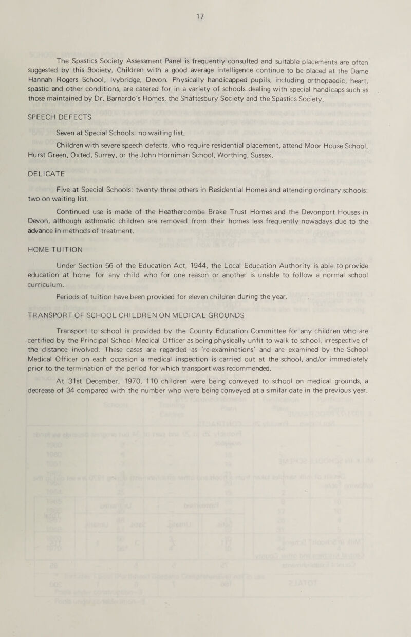 The Spastics Society Assessment Panel is frequently consulted and suitable placements are often suggested by this Society. Children with a good average intelligence continue to be placed at the Dame Hannah Rogers School, Ivybridge, Devon. Physically handicapped pupils, including orthopaedic, heart, spastic and other conditions, are catered for in a variety of schools dealing with special handicaps such as those maintained by Dr. Barnardo's Homes, the Shaftesbury Society and the Spastics Society. SPEECH DEFECTS Seven at Special Schools: no waiting list. Children with severe speech defects, who require residential placement, attend Moor House School, Hurst Green, Oxted, Surrey, or the John Horniman School, Worthing, Sussex. DELICATE Five at Special Schools: twenty-three others in Residential Homes and attending ordinary schools: two on waiting list. Continued use is made of the Heathercombe Brake Trust Homes and the Devonport Houses in Devon, although asthmatic children are removed from their homes less frequently nowadays due to the advance in methods of treatment. HOME TUITION Under Section 56 of the Education Act, 1944, the Local Education Authority is able to provide education at home for any child who for one reason or another is unable to follow a normal school curriculum. Periods of tuition have been provided for eleven children during the year. TRANSPORT OF SCHOOL CHILDREN ON MEDICAL GROUNDS Transport to school is provided by the County Education Committee for any children who are certified by the Principal School Medical Officer as being physically unfit to walk to school, irrespective of the distance involved. These cases are regarded as 're-examinations' and are examined by the School Medical Officer on each occasion a medical inspection is carried out at the school, and/or immediately prior to the termination of the period for which transport was recommended. At 31st December, 1970, 110 children were being conveyed to school on medical grounds, a decrease of 34 compared with the number who were being conveyed at a similar date in the previous year.