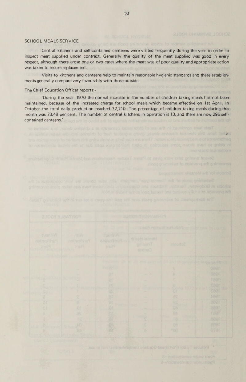 SCHOOL MEALS SERVICE Central kitchens and self-contained canteens were visited frequently during the year in order to inspect meat supplied under contract. Generally the quality of the meat supplied was good in every respect, although there arose one or two cases where the meat was of poor quality and appropriate action was taken to secure replacement. Visits to kitchens and canteens help to maintain reasonable hygienic standards and these establish¬ ments generally compare very favourably with those outside. The Chief Education Officer reports:- 'During the year 1970 the normal increase in the number of children taking meals has not been maintained, because of the increased charge for school meals which became effective on 1st April. In October the total daily production reached 72,710. The percentage of children taking meals during this month was 73.48 per cent. The number of central kitchens in operation is 13, and there are now 295 self- contained canteens.'