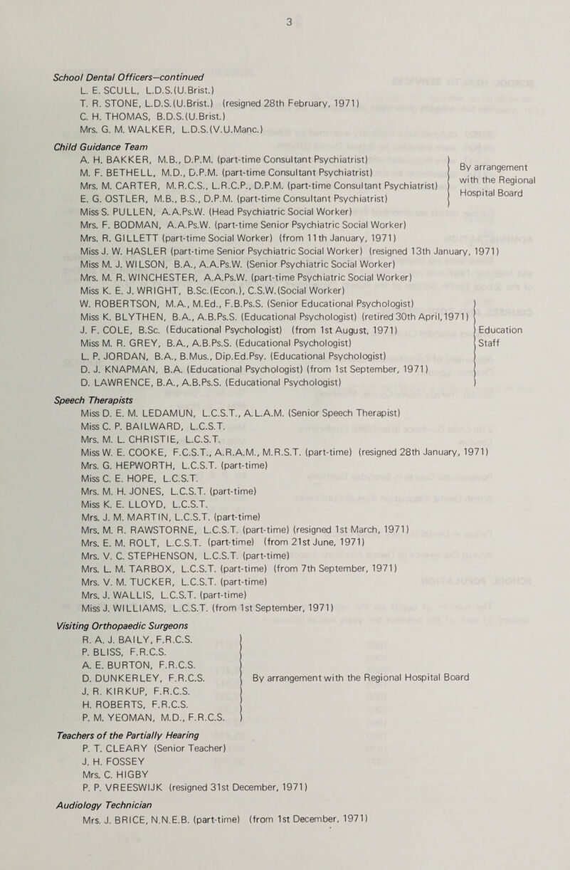 School Dental Officers—continued L. E. SCULL, L.D.S.(U.Brist.) T. R. STONE, L.D.STU.Brist.) (resigned 28th February, 1971) C. H. THOMAS, B.D.S.(U.Brist.) Mrs. G. M. WALKER, L.D.S.(V.U.Manc.) Child Guidance Team A. H. BAKKER, M.B., D.P.M. (part-time Consultant Psychiatrist) M. F. BETHELL, M.D., D.P.M. (part-time Consultant Psychiatrist) Mrs. M. CARTER, M.R.C.S., L.R.C.P., D.P.M. (part-time Consultant Psychiatrist) E. G. OSTLER, M.B., B.S., D.P.M. (part-time Consultant Psychiatrist) MissS. PULLEN, A.A.Ps.W. (Head Psychiatric Social Worker) Mrs. F. BODMAN, A.A.Ps.W. (part-time Senior Psychiatric Social Worker) Mrs. R. GILLETT (part-time Social Worker) (from 11th January, 1971) Miss J. W. HASLER (part-time Senior Psychiatric Social Worker) (resigned 13th January, 1971 Miss M. J. Wl LSON, B.A., A.A.Ps.W. (Senior Psychiatric Social Worker) Mrs. M. R. WINCHESTER, A.A.Ps.W. (part-time Psychiatric Social Worker) Miss K. E. J. WRIGHT, B.Sc.(Econ.), C.S.W.(Social Worker) W. ROBERTSON, M.A., M.Ed., F.B.Ps.S. (Senior Educational Psychologist) ) Miss K. BLYTHEN, B.A., A.B.Ps.S. (Educational Psychologist) (retired 30th April, 1971) By arrangement with the Regional Hospital Board J. F. COLE, B.Sc. (Educational Psychologist) (from 1st August, 1971) Miss M. R. GREY, B.A., A.B.Ps.S. (Educational Psychologist) L. P. JORDAN, B.A., B.Mus., Dip.Ed.Psy. (Educational Psychologist) D. J. KNAPMAN, B.A. (Educational Psychologist) (from 1st September, 1971 D. LAWRENCE, B.A., A.B.Ps.S. (Educational Psychologist) Education Staff Speech Therapists Miss D. E. M. LEDAMUN, L.C.S.T., A.L.A.M. (Senior Speech Therapist) Miss C. P. BAILWARD, L.C.S.T. Mrs. M. L. CHRISTIE, L.C.S.T. Miss W. E. COOKE, F.C.S.T., A.R.A.M., M.R.S.T. (part-time) (resigned 28th January, 1971) Mrs. G. HEPWORTH, L.C.S.T. (part-time) Miss C. E. HOPE, L.C.S.T. Mrs. M. H. JONES, L.C.S.T. (part-time) Miss K. E. LLOYD, L.C.S.T. Mrs. J. M. MARTIN, L.C.S.T. (part-time) Mrs. M. R. RAWSTORNE, L.C.S.T. (part-time) (resigned 1st March, 1971) Mrs. E. M. ROLT, L.C.S.T. (part-time) (from 21st June, 1971) Mrs. V. C. STEPHENSON, L.C.S.T. (part-time) Mrs. L. M. TARBOX, L.C.S.T. (part-time) (from 7th September, 1971) Mrs. V. M. TUCKER, L.C.S.T. (part-time) Mrs. J. WALLIS, L.C.S.T. (part-time) Miss J. WILLIAMS, L.C.S.T. (from 1st September, 1971) Visiting Orthopaedic Surgeons R. A. J. BAILY, F.R.C.S. ) P. BLISS, F.R.C.S. j A. E. BURTON, F.R.C.S. ) D. DUNKERLEY, F.R.C.S. I By arrangement with the Regional Hospital Board J. R. KIRKUP, F.R.C.S. ) H. ROBERTS, F.R.C.S. j P. M. YEOMAN, M.D., F.R.C.S. ) Teachers of the Partially Hearing P. T. CLEARY (Senior Teacher) J. H. FOSSEY Mrs. C. HIGBY P. P. VREESWIJK (resigned 31st December, 1971) Audiology Technician Mrs. J. BRICE, N.N.E.B. (part-time) (from 1st December, 1971)