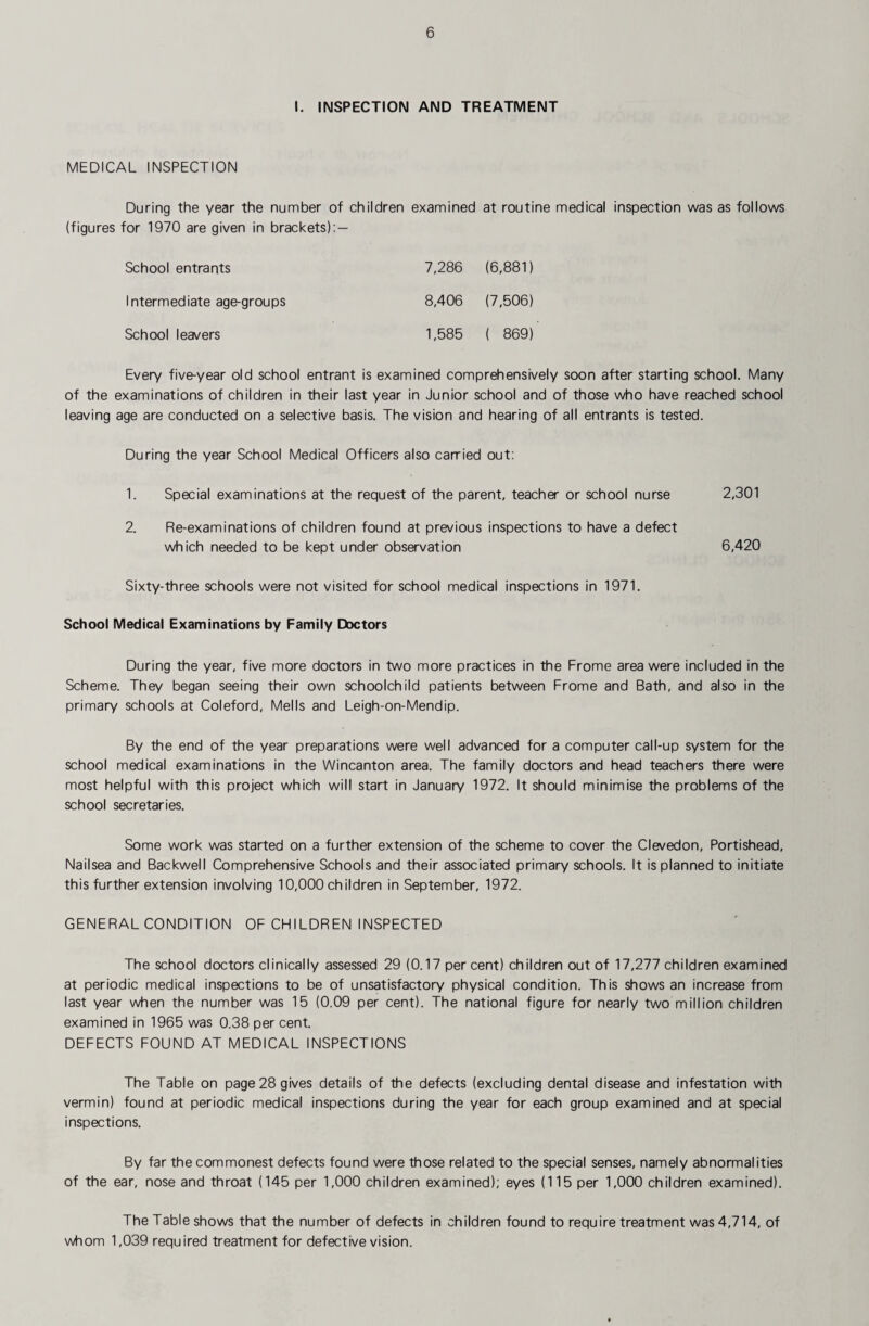 I. INSPECTION AND TREATMENT MEDICAL INSPECTION During the year the number of children examined at routine medical inspection was as follows (figures for 1970 are given in brackets): — School entrants 7,286 (6,881) Intermediate age-groups 8,406 (7,506) School leavers 1,585 ( 869) Every five-year old school entrant is examined comprehensively soon after starting school. Many of the examinations of children in their last year in Junior school and of those who have reached school leaving age are conducted on a selective basis. The vision and hearing of all entrants is tested. During the year School Medical Officers also carried out: 1. Special examinations at the request of the parent, teacher or school nurse 2,301 2. Re-examinations of children found at previous inspections to have a defect which needed to be kept under observation 6,420 Sixty-three schools were not visited for school medical inspections in 1971. School Medical Examinations by Family Doctors During the year, five more doctors in two more practices in the Frome area were included in the Scheme. They began seeing their own schoolchild patients between Frome and Bath, and also in the primary schools at Coleford, Mel Is and Leigh-on-Mendip. By the end of the year preparations were well advanced for a computer call-up system for the school medical examinations in the Wincanton area. The family doctors and head teachers there were most helpful with this project which will start in January 1972. It should minimise the problems of the school secretaries. Some work was started on a further extension of the scheme to cover the Clevedon, Portishead, Nailsea and Backwell Comprehensive Schools and their associated primary schools. It is planned to initiate this further extension involving 10,000 children in September, 1972. GENERAL CONDITION OF CHILDREN INSPECTED The school doctors clinically assessed 29 (0.17 per cent) children out of 17,277 children examined at periodic medical inspections to be of unsatisfactory physical condition. This shows an increase from last year when the number was 15 (0.09 per cent). The national figure for nearly two million children examined in 1965 was 0.38 per cent. DEFECTS FOUND AT MEDICAL INSPECTIONS The Table on page 28 gives details of the defects (excluding dental disease and infestation with vermin) found at periodic medical inspections during the year for each group examined and at special inspections. By far the commonest defects found were those related to the special senses, namely abnormalities of the ear, nose and throat (145 per 1,000 children examined); eyes (115 per 1,000 children examined). The Table shows that the number of defects in children found to require treatment was 4,714, of whom 1,039 required treatment for defective vision.
