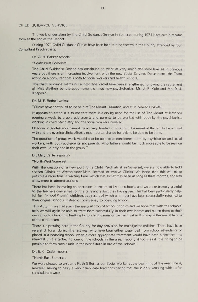 CHILD GUIDANCE SERVICE The work undertaken by the Child Guidance Service in Somerset during 1971 is set out in tabular form at the end of the Report. During 1971 Child Guidance Clinics have been held at nine centres in the County attended by four Consultant Psychiatrists. Dr. A. H. Bakker reports:- South West Somerset The Child Guidance Service has continued to work at very much the same level as in previous years but there is an increasing involvement with the new Social Services Department, the Team acting on a consultant basis both to social workers and health visitors. The Child Guidance Teams in Taunton and Yeovil have been strengthened following the retirement of Miss Blythen by the appointment of two new psychologists, Mr. J. F. Cole and Mr. D. J. Knapman.'' Dr. M. F. Bethell writes:- Clinics have continued to beheld at The Mount, Taunton, and at Minehead Hospital. It appears to stand out to me that there is a crying need for the use of The Mount at least one evening a week to enable adolescents and parents to be worked with both by the psychiatrists working in child psychiatry and the social workers involved. Children in adolescence cannot be actively treated in isolation. It is essential the family be worked with and the evening clinic offers a much better chance for this to be able to be done. The question of group work would also be able to be considered, both by psychiatrists and social workers, with both adolescents and parents. Also fathers would be much more able to be seen on their own, jointly and in the group. Dr. Mary Carter reports:-  North West Somerset With the creation of a new post for a Child Psychiatrist in Somerset, we are now able to hold sixteen Clinics at Weston-super-Mare, instead of twelve Clinics. We hope that this will make possible a reduction in waiting time, which has sometimes been as long as three months, and also allow more treatment sessions. There has been increasing co-operation in treatment by the schools, and we are extremely grateful to the teachers concerned for the time and effort they have given. This has been particularly help¬ ful for 'School Phobic' children, as a result of which a number have been successfully returned to their original schools, instead of going away to boarding school. This Autumn we had again the seasonal crop of school phobics and we hope that with the schools' help we will again be able to treat them successfully in their own homes and return them to their own schools. One of the limiting factors in the number we can treat in this way is the available time of the clinic team. There is a pressing need in the County for day provision for maladjusted children. There have been several children during the last year who have been either suspended from school attendance or placed in a boarding school when a more appropriate treatment would have been placement in a remedial unit attached to one of the schools in the area. Happily it looks as if it is going to be possible to form such a unit in the near future in one of the schools. Dr. E. G. Ostler reports:- North East Somerset We were pleased to welcome Ruth Gillett as our Social Worker at the beginning of the year. She is, however, having to carry a very heavy case load considering that she is only working with us for six sessions a week.