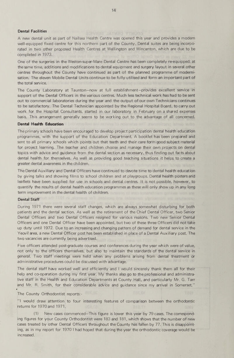 Dental Facilities A new dental unit as part of Nailsea Health Centre was opened this year and provides a modern well-equipped fixed centre for this northern part of the County. Dental suites are being incorpo¬ rated in two other proposed Health Centres at Wellington and Wincanton, which are due to be completed in 1973. One of the surgeries in the Weston-super-Mare Dental Centre has been completely re-equipped; at the same time, additions and modifications to dental equipment and surgery layout in several other centres throughout the County have continued as part of the planned programme of moderni¬ sation. The eleven Mobile Dental Units continue to be fully utilised and form an important part of the total service. The County Laboratory at Taunton—now at full establishment—provides excellent service in support of the Dental Officers in the various centres. Much less technical work has had to be sent out to commercial laboratories during the year and the output of our own Technicians continues to be satisfactory. The Dental Technician appointed by the Regional Hospital Board, to carry out work for the Hospital Consultants, started in our laboratory in February on a shared expenses basis. This arrangement generally seems to be working out to the advantage of all concerned. Dental Health Education The primary schools have been encouraged to develop project participation dental health education programmes, with the support of the Education Department. A booklet has been prepared and sent to all primary schools which points out that teeth and their care form good subject material for project learning. The teacher and children choose and manage their own projects on dental topics with advice and guidance from the dental section as necessary, thus finding out facts about dental health for themselves. As well as providing good teaching situations it helps to create a greater dental awareness in the children. The Dental Auxiliary and Dental Officers have continued to devote time to dental health education by giving talks and showing films to school children and at playgroups. Dental health posters and leaflets have been supplied for use in schools and dental centres. It is not possible, however, to quantify the results of dental health education programmes as these will only show up in any long term improvement in the dental health of children. Dental Staff During 1971 there were several staff changes, which are always somewhat disturbing for both patients and the dental section. As well as the retirement of the Chief Dental Officer, two Senior Dental Officers and two Dental Officers resigned for various reasons. Two new Senior Dental Officers and one Dental Officer have been appointed, but two of these three Officers did not take up duty until 1972. Due to an increasing and changing pattern of demand for dental service in the Yeovil area, a new Dental Officer post has been established in place of a Dental Auxiliary post. The two vacancies are currently being advertised. Five officers attended post-graduate courses and conferences during the year which were of value, not only to the officers themselves, but also to maintain the standards of the dental service in general. Two staff meetings were held when any problems arising from dental treatment or administrative procedures could be discussed with advantage. The dental staff have worked well and efficiently and I would sincerely thank them all for their help and co-operation during my first year. My thanks also go to the professional and administra¬ tive staff in the Health and Education Departments at County Hall, and particularly Mr. G. Tarr and Mr. R. Smith, for their considerable advice and guidance since my arrival in Somerset. > The County Orthodontist reports:- I would draw attention to four interesting features of comparison between the orthodontic returns for 1970 and 1971. (1) New cases commenced—This figure is lower this year by 79 cases. The correspond¬ ing figures for your County Orthodontist were 183 and 181, which shows that the number of new cases treated by other Dental Officers throughout the County has fallen by 77. This is disappoint¬ ing, as in my report for 1970 I had hoped that during the year the orthodontic coverage would be increased.