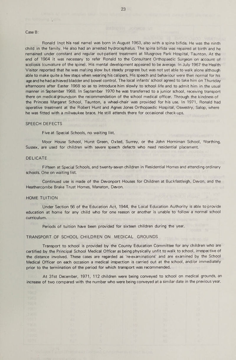 Case B: Ronald (not his real name) was born in August 1963, also with a spina bifida. He was the ninth child in the family. He also had an arrested hydrocephalus. The spina bifida was repaired at birth and he remained under constant and regular out-patient treatment at Musgrove Park Hospital, Taunton. At the end of 1964 it was necessary to refer Ronald to the Consultant Orthopaedic Surgeon on account of scoliosis (curvature of the spine). His mental development appeared to be average. In July 1967 the Health Visitor reported that he was making slow but steady progress but was not yet able to walk alone although able to make quite a few steps when wearing his calipers. His speech and behaviour were then normal for his age and he had achieved bladder and bowel control. The local infants' school agreed to take him on Thursday afternoons after Easter 1968 so as to introduce him slowly to school life and to admit him in the usual manner in Saptember 1968. In September 1970 he was transferred to a junior school, receiving transport there on medical groundson the recommendation of the school medical officer. Through the kindness of the Princess Margaret School, Taunton, a wheel-chair was provided for his use. In 1971, Ronald had operative treatment at the Robert Hunt and Agnes Jones Orthopaedic Hospital, Oswestry, Salop, where he was fitted with a milwaukee brace. He still attends there for occasional check-ups. SPEECH DEFECTS Five at Special Schools, no waiting list. Moor House School, Hurst Green, Oxted, Surrey, or the John Horniman School, Worthing, Sussex, are used for children with severe speech defects who need residential placement. DELICATE Fifteen at Special Schools, and twenty-seven children in Residential Homes and attending ordinary schools. One on waiting list. Continued use is made of the Devonport Houses for Children at Buckfastleigh, Devon, and the Heathercombe Brake Trust Homes, Manaton, Devon. HOME TUITION Under Section 56 of the Education Act, 1944, the Local Education Authority is able to provide education at home for any child who for one reason or another is unable to follow a normal school curriculum. Periods of tuition have been provided for sixteen children during the year. TRANSPORT OF SCHOOL CHILDREN ON MEDICAL GROUNDS Transport to school is provided by the County Education Committee for any children who are certified by the Principal School Medical Officer as being physically unfit to walk to school, irrespective of the distance involved. These cases are regarded as 're-examinations' and are examined by the School Medical Officer on each occasion a medical inspection is carried out at the school, and/or immediately prior to the termination of the period for which transport was recommended. At 31st December, 1971, 112 children were being conveyed to school on medical grounds, an increase of two compared with the number who were being conveyed at a similar date in the previous year.