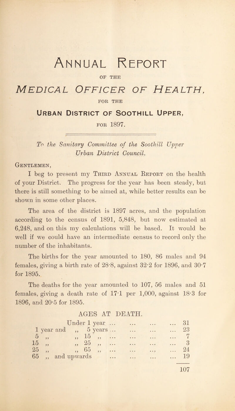 Annual Report OF THE Medical Officer of Health, FOB THE Urban District of Soothill Upper, FOE 1897. To the Sanitary Committee of the Soothill Upper Urban District Council. Gentlemen, I beg to present my Thied Annual Repoet on the health of your District. The progress for the year has been steady, but there is still something to be aimed at, while better results can be shown in some other places. The area of the district is 1897 acres, and the population according to the census of 1891, 5,848, but now estimated at 6,248, and on this my calculations will be based. It would be well if we could have an intermediate census to record only the number of the inhabitants. The births for the year amounted to 180, 86 males and 94 females, giving a birth rate of 28-8, against 32-2 for 1896, and 30-7 for 1895. The deaths for the year amounted to 107, 56 males and 51 females, giving a death rate of 17'1 per 1,000, against 18'3 for 1896, and 20'5 for 1895. AGES AT DEATH. Under 1 year. . 1 year and ,, 5 years . 5 „ „ 15 „ . 15 ,, ,, 25 ,, . 25 ,, ,, 65 ,, 65 ,, and upwards 31 23 7 3 24 19