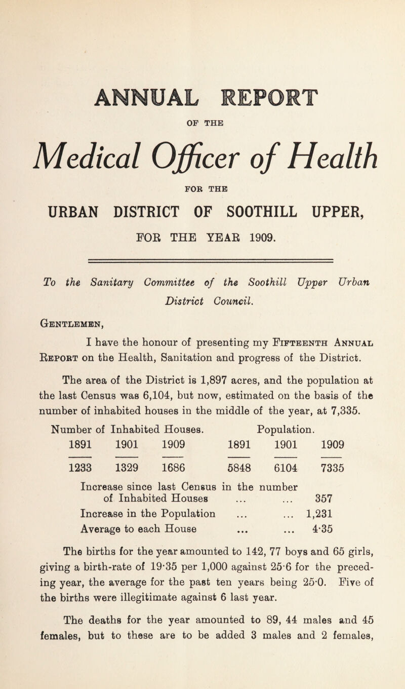 ANNUAL REPORT OF THE Medical Officer of Health FOR THE URBAN DISTRICT OF SOOTHILL UPPER, POE THE YBAE 1909. To the Sanitary Committee of the Soothill Upper Urban District Council. Gentlemen, I have the honour of presenting my Fifteenth Annual Report on the Health, Sanitation and progress of the District. The area of the District is 1,897 acres, and the population at the last Census was 6,104, but now, estimated on the basis of the number of inhabited houses in the middle of the year, at 7,335. Number of Inhabited Houses. Population. 1891 1901 1909 1891 1901 1909 1233 1329 1686 6848 6104 7335 Increase since last Census in the number of Inhabited Houses ... ... 357 Increase in the Population ... ... 1,231 Average to each House ... ... 4*35 The births for the year amounted to 142, 77 boys and 65 girls, giving a birth-rate of 19‘35 per 1,000 against 25*6 for the preced¬ ing year, the average for the past ten years being 25*0. Five of the births were illegitimate against 6 last year. The deaths for the year amounted to 89, 44 males and 45