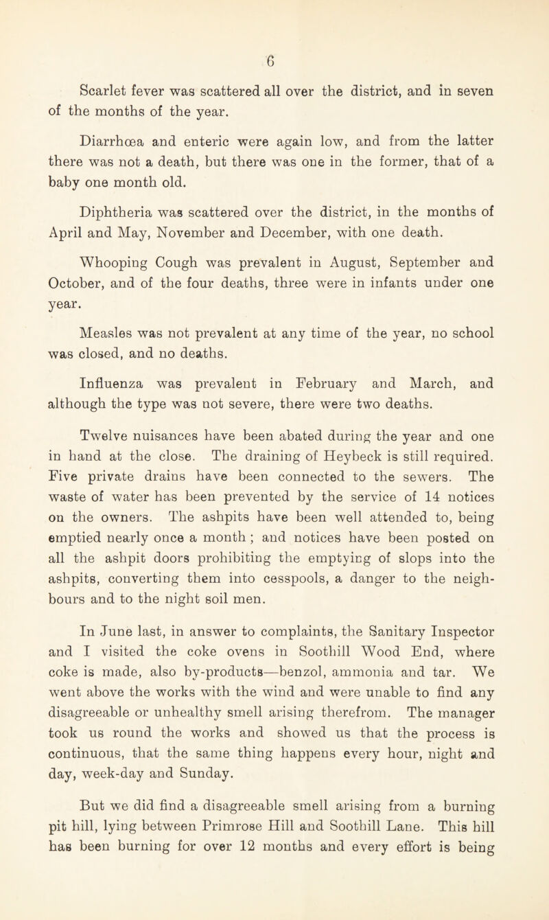 Scarlet fever was scattered all over the district, and in seven of the months of the year. Diarrhoea and enteric were again low, and from the latter there was not a death, but there was one in the former, that of a baby one month old. Diphtheria was scattered over the district, in the months of April and May, November and December, with one death. Whooping Cough was prevalent in August, September and October, and of the four deaths, three were in infants under one year. Measles was not prevalent at any time of the year, no school was closed, and no deaths. Influenza was prevalent in February and March, and although the type was not severe, there were two deaths. Twelve nuisances have been abated during the year and one in hand at the close. The draining of Heybeck is still required. Five private drains have been connected to the sewers. The waste of water has been prevented by the service of 14 notices on the owners. The ashpits have been well attended to, being emptied nearly once a month; and notices have been posted on all the ashpit doors prohibiting the emptying of slops into the ashpits, converting them into cesspools, a danger to the neigh¬ bours and to the night soil men. In June last, in answer to complaints, the Sanitary Inspector and I visited the coke ovens in Sootbill Wood End, where coke is made, also by-products—benzol, ammonia and tar. We went above the works with the wind and were unable to find any disagreeable or unhealthy smell arising therefrom. The manager took us round the works and showed us that the process is continuous, that the same thing happens every hour, night and day, week-day and Sunday. But we did find a disagreeable smell arising from a burning pit hill, lying between Primrose Hill and Sootbill Lane. This hill has been burning for over 12 months and every effort is being