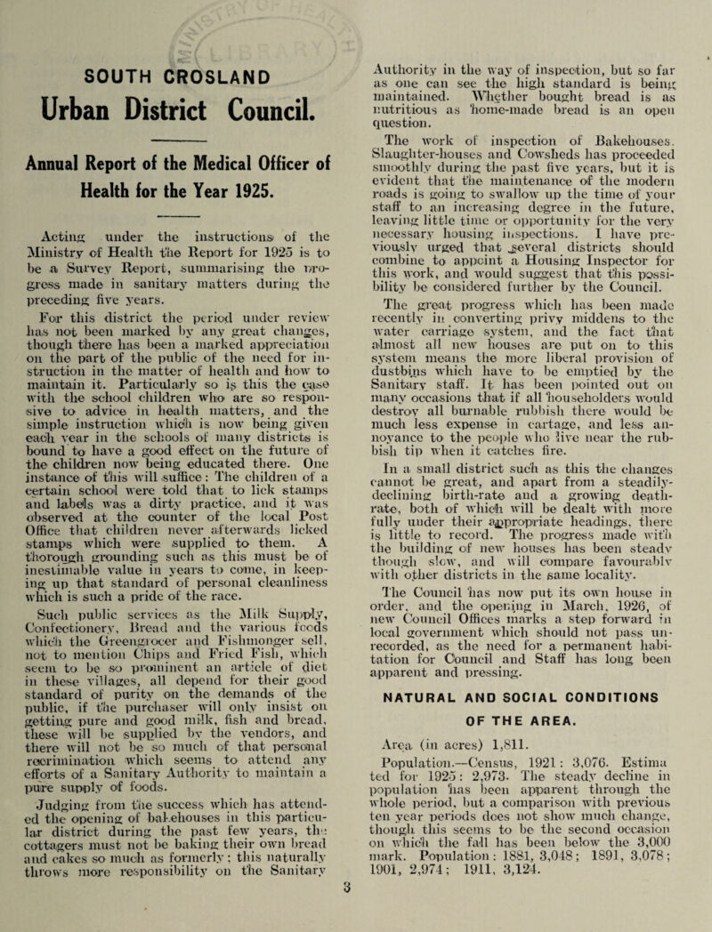 SOUTH CROSLAND Urban District Council. Annual Report of the Medical Officer of Health for the Year 1925. Acting under the instructions) of the Ministry of Health the Report for 1925 is to be a Survey Report, summarising the pro¬ gress made in sanitary matters during the preceding five years. For this district the period under review lias not been marked by any great changes, though there has been a marked appreciation on the part of the public of the need for in¬ struction in the matter of health and how to maintain it. Particularly so is this the case with the school children who are so respon¬ sive to advice in health matters, and the simple instruction which is now being given each vear in the schools of many districts is bound to have a good effect on the future of the children now being educated there. One instance of this will suffice : The children of a certain school were told that to lick stamps and labels was a dirty practice, and it was observed at the counter of the local Post Office that children never afterwards licked stamps which were supplied to them. A thorough grounding such as this must be of inestimable value ill years to come, in keep¬ ing up that standard of personal cleanliness which is such a pride of the race. Such public services as the Milk Supply, Confectionery, Bread and the various foods which the Greengrocer and Fishmonger sell, not to mention Chips and Fried Fish, which seem to be so prominent an article of diet in these villages, all depend for their good standard of purity on the demands of the public, if the purchaser will only insist on getting pure and good milk, fish and bread, these will be supplied bv the vendors, and there will not be so much of that personal recrimination which seems to attend any efforts of a Sanitary Authority to maintain a pure supply of foods. Judging from the success which has attend¬ ed the opening of bakehouses in this particu¬ lar district during the past few years, tin: cottagers must not be baking their own bread and cakes so much as formerly; this naturally throws more responsibility on the Sanitary Authority in the way of inspection, but so far as one can see the high standard is being; maintained. Whether bought bread is as nutritious as home-made bread is an open question. The work of inspection of Bakehouses. Slaughter-houses and Cowsheds has proceeded smoothly during the past five years, but it is evident that the maintenance of the modern roads is going to swallow up the time of your staff to an increasing degree in the future, leaving little time or opportunity for the very necessary housing inspections. I have pre¬ viously urged that .several districts should combine to appoint a Housing Inspector for this work, and would suggest that this possi¬ bility be considered further by the Council. The great progress which lias been made recently in. converting privy middens to the water carriage system, and the fact that almost all new houses are put on to this system means the more liberal provision of dustbins which have to be emptied by the Sanitary staff. It has been pointed out on many occasions that if all householders would destroy all burnable rubbish there would be much less expense in cartage, and less an¬ noyance to the people who live near the rub¬ bish tip when it catches fire. In a small district such as this the changes cannot be great, and apart from a steadily- declining birth-rate and a growing death- rate, both of which will be dealt with more fully under their appropriate headings, there is little to record. The progress made with the building of new houses lias been steady though slow, and will compare favourable with other districts in the same locality. The Council has now put its own house in order, and the opening in March, 1926, of new Council Offices marks a step forward in local government which should not pass un¬ recorded, as the need for a permanent habi¬ tation for Council and Staff lias long been apparent and pressing. NATURAL AND SOCIAL CONDITIONS OF THE AREA. Area (in acres) 1,811. Population.—Census, 1921: 3,076. Estima ted for 1925: 2,973. The steady decline in population has been apparent through the whole period, but a comparison with previous ten year periods does not show much change, though this seems to be the second occasion on which the fa-11 has been below the 3,000 mark. Population: 1881, 3,048; 1891, 3,078; 1901, 2,974; 1911, 3,124.