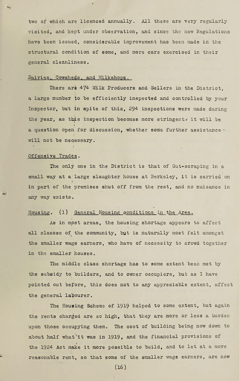 two of which are licenced annually. All these are very regularly visited, and kept under observation, and since the new Regulations have been issued, considerable improvement has been made in the structural condition of some, and more cars exercised in their general cleanliness, Dairies. Cowsheds, and Milkshons. There are 4-74 Milk Producers and Sellers in the District, I a large number to be efficiently inspected and controlled by your Inspector, but in spite of this, 294 inspections were made during the year, as this inspection becomes more stringent.*' it Y/ill be a question open.for discussion, whether some further assistance- will not be necessary. Offensive Trades. The only one in the District is that of Gut-scraping in a small way at a'large slaughter house at Berkeley, it is carried on I in part of the premises shut off from the rest, and no nuisance in any way exists.. Housing, {1) General Housing conditions in the Area. As in most areas, the housing shortage appears to affect all classes of the community, but is naturally most felt amongst the smaller wage earners, who have of necessity to crowd together in the smaller houses. The middle class shortage has to some extent been met by the subsidy to builders, and to owner occupiers, but as I have pointed out before, this does not to any appreciable extent, affect the general latiourer. The Housing Scheme of 1919 helped to some extent, but again the rents charged are so high, that they are more or less a burden upon those occupying them. The cost of building being now down to about half whatsit was in 1919»■ £>hid the financial provisions of > the 1924 Act make it more possible to build, and to let at a more reasonable rent, so that some of the smaller wage earners, are now (16)