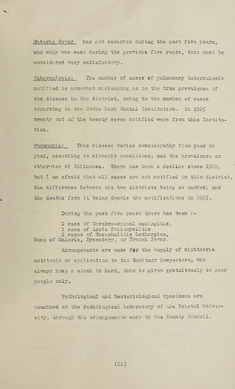 ]E!ntqr:lc H'sver has not occurred, during the past five years, and only one cane during the previous five years, this must he considered, very satisfactoryo -iTuhero-uIosis: The nuriher of cases of pulmona,ry tuherculosis notified, is somewha-t misleadt-ing as to the true prevalence of the disease in t.he district, ov.hng to the numher of cases occurring in the Stol-ce Park Mcnte,! Institution, In 1925 twenty out of the twenty seven notified were from this Institu¬ tion . Pn euiooni This disease varies considerahD.y from year to year, according to clima,tio conditions, and the prevalence or other'-mse of Influenza. There has been a decline since. .19-22, hut I am afraid that all cases are not notified in this district, the difference hety/een the two districts being so marked: and the deaths from it being double the notifications in I925. Pu.ring the past five yea.rs there .has been 1 case of Gerebro-spinal meningitis, 1 case of A-cute Poliomyelitis 2 cases of Encephalitis Lethargica, ITone of S/Ialaria, Dysentery, or Trench Pever.. Ar.rangements are .made fpr the supply of diphtheria antitoxin on onplication to the Sanitary Inspectors, who always keep a stock in hand, this is given gratuitously to poor people? only. Pa'thclogicaJ. and bacteriologice.! specimens are examined at rhe Pathological la.boratory of rhe .Dristo.l Univer¬ sity^. through tli.e arrangements mo.de by the County Gcuncil. (21)