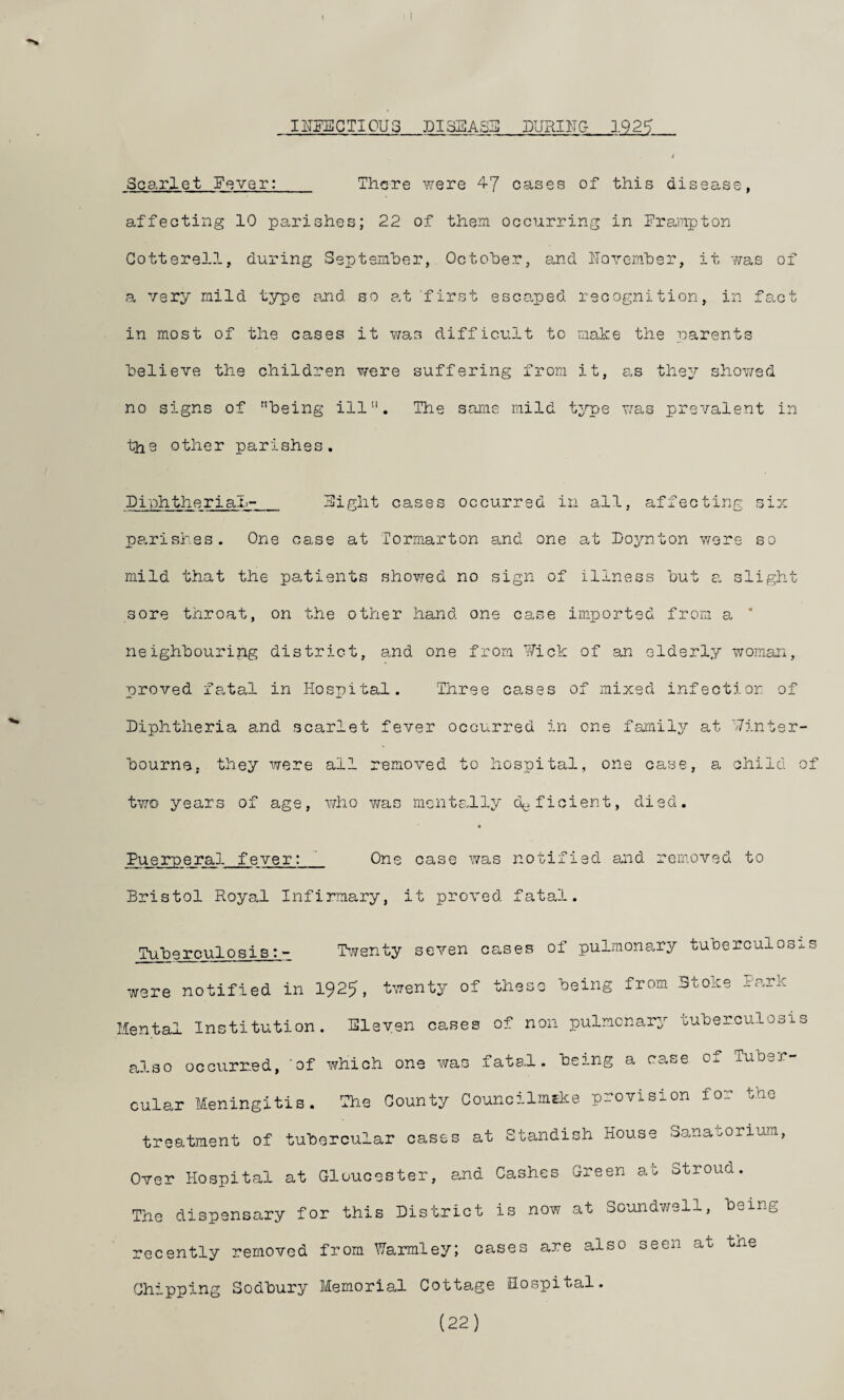 IITgECTIOUS DISEASE DURIITG 1.92^ Scarlet Eqver: There were 47 cases of this disease, affecting 10 parishes; 22 of them occurring in Erajmpton Gotterell, during Septemher, Octoher, and lloremher, it v/as of a very mild t3rpe a.nd so at first esco.ped recognition, in fact in most of the cases it was d.ifficult to make the parents believe the children v/ere suffering from it, as they showed no signs of being ill. The same mild t;^^e was prevalent in tho other parishes, Eiphtherial- Eight cases occurred in all, affecting six parishes. One case at Tormarton and one at Eoynton were so mild that the patients showed no sign of illness but a slight sore throat, on the other hand one case imported from a ’ neighbouring district, and one from Y/ick of an elderly woman, proved fa-tal in Hospital. Three cases of mixed infection of Diphtheria and scarlet fever occurred in one familj^ at 'Winter¬ bourne, they were all removed to hospital, one case, a child of two years of age, who v/as mentally d<^. ficient, died. Puerperal fever: One case was notified and removed to Bristol Royal Infirmary, it proved fatal. Tuberculosis: - Twenty seven cases of pulmonary tuberculos^-s were notified in 1925, twenty of these being from Stoke Park Mental Institution. Eleven cases of non pulmonary tuberculosis pj-so occurred, 'of which one was fatal, being a case of Tuber¬ cular Meningitis. The County CouncilmEke provision for the treatment of tubercular cases at Standish House Sanai^orium, Over Hospital at Gloucester, and Cashes Green at Stroud. The dispensary for this District is now at Soundwell, being recently removed from Warmley; cases are also seen at the Chipping Sodbury Memorial Cottage Hospital. (22)