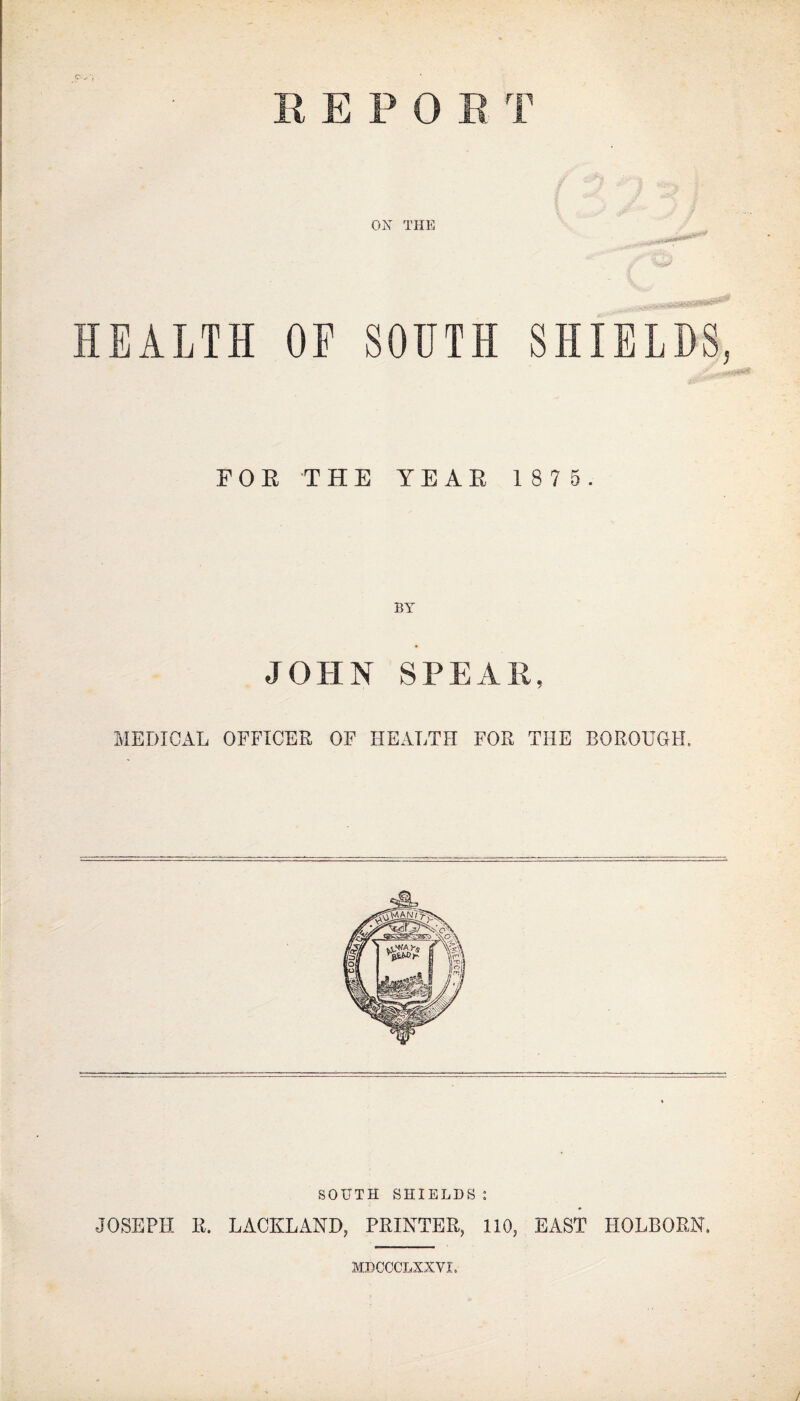 REPOS T OX THE HEALTH OE SOUTH SHIELDS, FOR THE YEAR 1875. BY JOHN SPEAR, MEDICxlL OFFICER OF HEALTH FOR THE BOROUGH. SOUTH SHIELDS: JOSEPH R. LACKLAND, PRINTER, 110, EAST HOLBORN. MDCCCLXXVI.