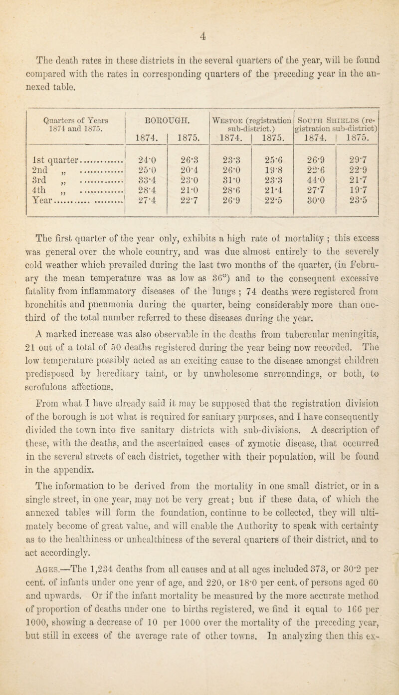 The death rates in these districts in the several quarters of the year, ^ill be found compared with the rates in corresponding quarters of the preceding year in the an¬ nexed table. Quarters of Years 1874 and 1875. BORO 1874. UGH. 1875. Westoe (registration sub-district.) 1874. 1 1875. South Shields (re¬ gistration sub-district) 1874. 1 1875. 1st epiarter... 24-0 26-3 23*3 25-6 26*9 29*7 2nd „ . 25-0 20-4 26-0 19-8 22-6 22*9 3rd „ . 33*4 23-0 31-0 23-3 44*0 21*7 4th „ . 28*4 21-0 28*6 21-4 27*7 19-7 Year. 27-4 22-7 26-9 22*5 30-0 23*5 The first quarter of the year only, exhibits a high rate ot mortality ; this excess was general over the whole country, and was due almost entirely to the severely cold weather which prevailed during the last two months of the quarter, (in Febru¬ ary the mean temperature was as low as 36°) and to the consequent excessive fatality from inflammatory diseases of the lungs ; 74 deaths were registered from bronchitis and pneumonia during the quarter, being considerably more than one- third of the total number referred to these diseases during the year. A marked increase was also observable in the deaths from tubercular meningitis, 21 out of a total of 50 deaths registered during the year being now recorded. The low temperature possibly acted as an exciting cause to the disease amongst children predisposed by hereditary taint, or by unwholesome surroundings, or both, to scrofulous affections. From what I have already said it may be supposed that the registration division of the borough is not what is required for sanitary purposes, and I have consequently divided the town into five sanitary districts with sub-divisions. A description of these, with the deaths, and the ascertained cases of zymotic disease, that occurred in the several streets of each district, together with their population, will be found in the appendix. The information to be derived from the mortality in one small district, or in a single street, in one year, may not be very great; but if these data, of which the annexed tables will form the foundation, continue to be collected, they will ulti¬ mately become of great value, and will enable the Authority to speak with certainty as to the healthiness or unhealthiness of the several quarters of their district, and to act accordingly. Ages,—The 1,234 deaths from all causes and at all ages included 373, or 30*2 per cent, of infants under one year of age, and 220, or 18'0 per cent, of persons aged 60 and upwards. Or if the infant mortality be measured by the more accurate method of proportion of deaths under one to births registered, we find it equal to 166 per 1000, showing a decrease of 10 per 1000 over the mortality of the preceding year, but still in excess of the average rate of other towns. In analyzing then this ex-