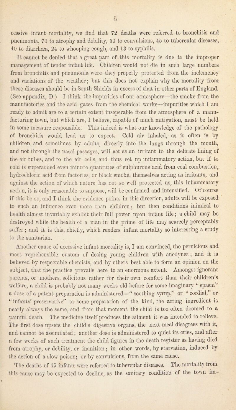 0 cessive infant mortality, we find that 72 deaths were referred to bronchitis and pneumonia, 70 to atrophy and debility, 50 to convulsions, 45 to tubercular diseases,. 40 to diarrhoea, 24 to whooping cough, and 13 to syphilis. It cannot be denied that a great part of .this mortality is due to the improper management of tender infant life. Children would not die in such large numbers from bronchitis and pneumonia v/ere they properly protected from the inclemency and variations of the weather; but this does not explain why the mortality from these diseases should be in South Shields in excess of that in other parts of England. (See appendix, D.) I think the impurities of our atmosphere—the smoke from the manufactories and the acid gases from the chemical V7orks—impurities which I am ready to admit are to a certain extent inseperable from the atmosphere of a manu¬ facturing town, but which are, I believe, capable of much mitigation, must be held in some measure responsible. This indeed is what our knowledge of the pathology of bronchitis would lead us to expect. Cold air inhaled, as it often is by children and sometimes by adults, directly into the lungs through the mouth, and not through the nasal passages, will act as an irritant to the delicate lining of the air tubes, and to the air cells, and thus set up inflammatory action, but if to cold is superadded even minute quantities of sulphurous acid from coal combustion, hydrochloric acid from factories, or black smoke, themselves acting as irritants, and against the action of wliich nature has not so well protected us, this inflammatory action, it is only reasonable to suppose, will be confirmed and intensified. Of course if this be so, and I think the evidence points in this direction, adults will be exposed to such an influence even more than children; but then conditions inimical to health almost invariably exhibit their full power upon infant life; a child may be destroyed while the health of a man in the prime of life may scarcely perceptably suffer; and it is this, chiefly, which renders infant mortality so interesting a study to the sanitarian. Another cause of excessive infant mortality is, I am convinced, the pernicious and most reprehensible custom of dosing young children with anodynes ; and it is believed by respectable chemists, and by others best able to form an opinion on the subject, that the practice prevails here to an enormous extent. Amongst ignorant parents, or mothers, solicitous rather for their own comfort than their children’s wnlfare, a child is probably not many weeks old before for some imaginary spasm” a dose of a patent preparation is administered—“ soothing syrup,” or ‘‘ cordial,” or infants’ preservative” or some preparation of the kind, the acting ingredient is nearly always the same, and from that moment the child is too often doomed to a painful death. The medicine itself produces the ailment it was intended to relieve. The first dose upsets the child’s digestive organs, the next meal disagrees with it, and cannot be assimilated; another dose is administered to quiet its cries, and after a few weeks of such treatment the child figures in the death register as having died from atrophy, or debility, or inanition; in other words, by starvation, induced by the action of a slow poison; or by convulsions, from the same cause. The deaths of 45 infants were referred to tubercular diseases. The mortality from this cause may be expected to decline, as the sanitary condition of the town im-