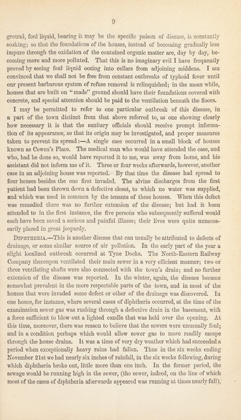 ground, foul liquid, bearing ifc may be tlie specific poison of disease, is constantly soaking; so that the foundations of the houses, instead of becoming gradually less impure through the oxidation of the contained organic matter are, day by day, be¬ coming more and more polluted. That this is no imaginary evil I have frequently proved by seeing foul liquid oozing into cellars from adjoining middens. I am convinced that we shall not be free from constant outbreaks of typhoid fever until our present barbarous system of refuse removal is relinquished; in the mean while, houses that are built on made” ground should have their foundations covered with concrete, and special attention should be paid to the ventilation beneath the floors. I may be permitted to refer to one particular outbreak of this disease, in a part of the town distinct from that above referred to, as one showing clearly how necessary it is that the sanitary officials should receive prompt informa¬ tion of its appearance, so that its origin may be investigated, and proper measures taken to prevent its spread:—A single case occurred in a small block of houses known as Cowen’s Place. The medical man who would have attended the case, and who, had he done so, would have reported it to me, was away from home, and his assistant did not inform me of it. Three or four weeks afterwards, however, another case in an adjoining house was reported. By that time the disease had spread to four houses besides the one first invaded. The alvine discharges from the first patient had been thrown down a defective closet, to which no water was supplied, and which was used in common bv the tenants of these houses. When this defect was remedied there was no further extension of the disease; but had it been attended to in the first instance, the five persons who subsequently suffered would each have been saved a serious and painful illness: their lives were quite unneces¬ sarily placed in great jeopardy. Diphtheria.—This is another disease that can usuallv be attributed to defects of drainage, or some similar source of air pollution. In the early part of the year a slight localized outbreak occurred at Tyne Docks. The North-Eastern Eailway Company thereupon ventilated their main sewer in a very efficient manner; two or three ventilating shafts were also connected with the town’s drain; and no further extension of the disease was reported. In the winter, again, the disease became somevrdiat prevalent in the more respectable parts of the town, and in most of the houses that were invaded some defect or other of the drainage was discovered. In one house, for instance, where several cases of diphtheria occurred, at the time of the examination sewer gas was rushing through a defective drain in the basement, with a force sufficient to blow out a lighted candle that was held over the opening. At this time, moreover, there was reason to believe that the sewers were unusually foul; and in a condition perhaps which would allow sewer gas to more readily escape through the house drains. It was a time of very dry weather which had succeeded a period when exceptionally heavy rains had fallen. Thus in the six weeks ending November 21st we had nearly six inches of rainfall, in the six weeks following, during which diphtheria broke out, little more than one inch. In the former period, the sewage would be running high in the sewer, (the sewer, indeed, on the line of which most of the cases of diphtheria afterwards appeared was running at times nearly full),'