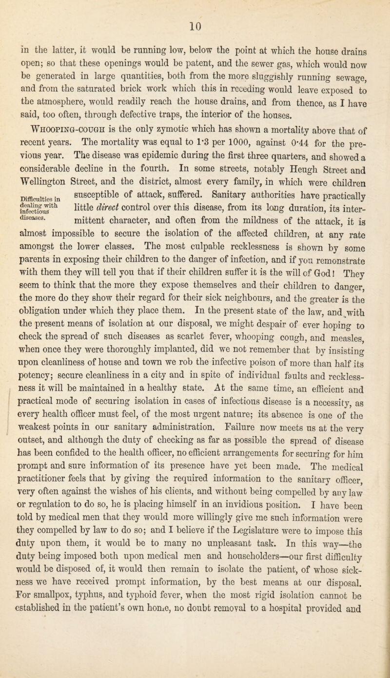 Difficulties in dealing witli infectious diseases. in the latter, it would be running low, below the point at which the house drains open; so that these openings would be patent, and the sewer gas, which would now be generated in large quantities, both from the more sluggishly running sewage, and from the saturated brick work which this in receding would leave exposed to the atmosphere, would readily reach the house drains, and from thence, as I have said, too often, through defective traps, the interior of the houses. Whooping-cough is the only zymotic which has shown a mortality above that of recent years. The mortality was equal to 1*3 per 1000, against 0*44 for the pre¬ vious year. The disease was epidemic during the first three quarters, and showed a considerable decline in the fourth. In some streets, notably Heugh Street and Wellington Street, and the district, almost every family, in which were children susceptible of attack, suffered. Sanitary authorities have practically little direct control over this disease, from its long duration, its inter¬ mittent character, and often from the mildness of the attack, it is almost impossible to secure the isolation of the affected children, at any rate amongst the lower classes. The most culpable recklessness is shown by some parents in exposing their children to the danger of infection, and if you remonstrate with them they will tell you that if their children suffer it is the will of God! They seem to think that the more they expose themselves and their children to danger, the more do they show their regard for their sick neighbours, and the greater is the obligation under which they place them. In the present state of the law, and with the present means of isolation at our disposal, we might despair of ever hoping to check the spread of such diseases as scarlet fever, whooping cough, and measles, when once they were thoroughly implanted, did we not remember that by insisting upon cleanliness of house and town we rob the infective poison of more than half its potency; secure cleanliness in a city and in spite of individual faults and reckless¬ ness it will be maintained in a healthy state. At the same time, an efficient and practical mode of securing isolation in cases of infectious disease is a necessity, as every health ofiicer must feel, of the most urgent nature; its absence is one of the weakest points in our sanitary administration. Failure now meets us at the very outset, and although the duty of checking as far as possible the spread of disease has been confided to the health officer, no efficient arrangements for securing for him prompt and sure information of its presence have yet been made. The medical practitioner feels that by giving the required information to the sanitary officer, very often against the wishes of his clients, and without being compelled by any law or regulation to do so, he is placing himself in an invidious position. I have been told by medical men that they would more willingly give me such information were they compelled by law to do so; and I believe if the Legislature were to impose this duty upon them, it would be to many no unpleasant task. In this way—the duty being imposed both upon medical men and householders—our first difficulty would be disposed of, it would then remain to isolate the patient, of whose sick¬ ness we have received prompt information, by the best means at our disposal. For smallpox, typhus, and typhoid fever, when the most rigid isolation cannot be established in the patient’s own horue, no doubt removal to a hospital provided and