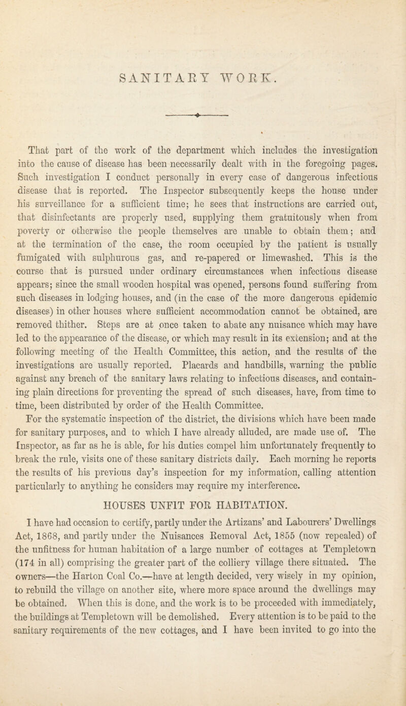 SANITARY WORK. That part of the work of the department which includes the investigation into the cause of disease has been necessarily dealt with in the foregoing pages. Such investigation I conduct personally in every case of dangerous infectious disease that is reported. The Inspector subsequently keeps the house under his surveillance for a sufficient time; he sees that instructions are carried out, that disinfectants are properly used, supplying them gratuitously when from poverty or otherwise the people themselves are unable to obtain them; and at the termination of the case, the room occupied by the patient is usually fumigated with sulphurous gas, and re-papered or limewashed. This is the course that is pursued under ordinary circumstances when infectious disease appears; since the small wooden hospital was opened, persons found suffering from such diseases in lodging houses, and (in the case of the more dangerous epidemic diseases) in other houses where sufficient accommodation cannot be obtained, are removed thither. Steps are at once taken to abate any nuisance which may have led to the appearance of the disease, or which may result in its extension; and at the following meeting of the Health Committee, this action, and the results of the investigations are usually reported. Placards and handbills, warning the public against any breach of the sanitary laws relating to infectious diseases, and contain¬ ing plain directions for preventing the spread of such diseases, have, from time to time, been distributed by order of the Health Committee. For the systematic inspection of the district, the divisions which have been made for sanitary purposes, and to which I have already alluded, are made use of. The Inspector, as far as he is able, for his duties compel him unfortunately frequently to break the rule, visits one of these sanitary districts daily. Each morning he reports the results of his previous day’s inspection for my information, calling attention particularly to anything he considers may require my interference. HOUSES UNFIT FOR HABITATION. I have had occasion to certify, partly under the Artizans’ and Labourers’ Dwellings Act, 1868, and partly under the Nuisances Removal Act, 1855 (now repealed) of the unfitness for human habitation of a large number of cottages at Templetown (174 in all) comprising the greater part of the colliery village there situated. The owners—the Harton Coal Co.—have at length decided, very wisely in my opinion, to rebuild the village on another site, where more space around the dwellings may be obtained. When this is done, and the work is to be proceeded with immediately, the buildings at Templetown will be demolished. Every attention is to be paid to the sanitary requirements of the new cottages, and I have been invited to go into the