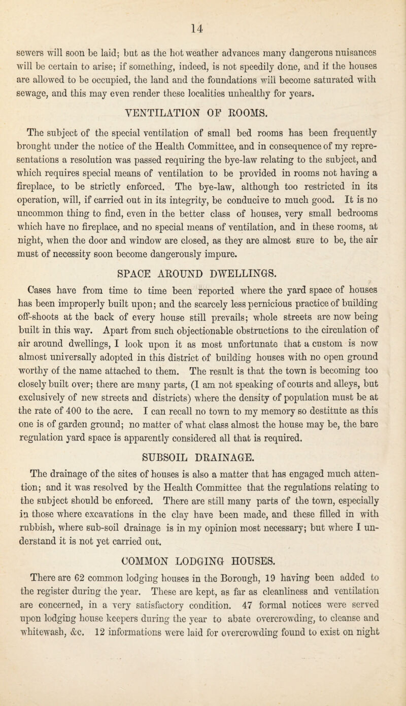 sewers will soon be laid; but as the hot weather advances many dangerous nuisances will be certain to arise; if something, indeed, is not speedily done, and if the houses are allowed to be occupied, the land and the foundations will become saturated with sewage, and this may even render these localities unhealthy for years. VENTILATION OF ROOMS. The subject of the special ventilation of small bed rooms has been frequently brought under the notice of the Health Committee, and in consequence of my repre¬ sentations a resolution was passed requiring the bye-law relating to the subject, and which requires special means of ventilation to be provided in rooms not having a fireplace, to be strictly enforced. The bye-law, although too restricted in its operation, will, if carried out in its integrity, be conducive to much good. It is no uncommon thing to find, even in the better class of houses, very small bedrooms which have no fireplace, and no special means of ventilation, and in these rooms, at night, when the door and window are closed, as they are almost sure to be, the air must of necessity soon become dangerously impure. SPACE AROUND DWELLINGS. Cases have from time to time been reported where the yard space of houses has been improperly built upon; and the scarcely less pernicious practice of building off-shoots at the back of every house still prevails; whole streets are now being built in this way. Apart from such objectionable obstructions to the circulation of air around dwellings, I look upon it as most unfortunate that a custom is now almost universally adopted in this district of building houses with no open ground worthy of the name attached to them. The result is that the town is becoming too closely built over; there are many parts, (I am not speaking of courts and alleys, but exclusively of new streets and districts) where the density of population must be at the rate of 400 to the acre. I can recall no town to my memory so destitute as this one is of garden ground; no matter of what class almost the house may be, the bare regulation yard space is apparently considered all that is required. SUBSOIL DRAINAGE. The drainage of the sites of houses is also a matter that has engaged much atten¬ tion; and it was resolved by the Health Committee that the regulations relating to the subject should be enforced. There are still many parts of the town, especially in those where excavations in the clay have been made, and these filled in with rubbish, where sub-soil drainage is in my opinion most necessary; but where I un¬ derstand it is not yet carried out. COMMON LODGING HOUSES. There are 62 common lodging houses in the Borough, 19 having been added to the register during the year. These are kept, as far as cleanliness and ventilation are concerned, in a very satisfactory condition. 47 formal notices were served upon lodging house keepers during the year to abate overcrowding, to cleanse and whitewash, &c. 12 informations were laid for overcrowding found to exist on night