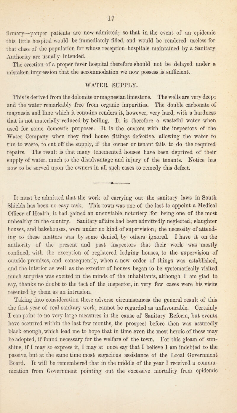 lirmary—pauper patients are now admitted; so that in the event of an epidemic this little hospital would be immediately filled, and would be rendered useless for that class of the population for whose reception hospitals maintained by a Sanitary Authority are usually intended. The erection of a proper fever hospital therefore should not be delayed under a mistaken impi’ession that the accommodation we now possess is sufficient, WATER SUPPLY. This is derived from the dolomite or magnesian limestone. The wells are very deep; and the water remarkably free from organic impurities. The double carbonate of magnesia and lime which it contains renders it, however, very hard, with a hardness that is not materially reduced by boiling. It is therefore a wasteful water when used for some domestic purposes. It is the custom with the inspectors of the Water Company when they find house fittings defective, allowing the water to run to waste, to cut off the supply, if the owner or tenant fails to do the required repairs. The result is that many tenemented houses have been deprived of their supply of water, much to the disadvantage and injury of the tenants. Notice has now to be served upon the owners in all such cases to remedy this defect. -^- It must be admitted that the work of carrying out the sanitary laws in South Shields has been no easy task. This town was one of the last to appoint a Medical Officer of Health, it had gained an unenviable notoriety for being one of the most unhealthy in the country. Sanitary affairs had been admittedly neglected; slaughter houses, and bakehouses, were under no kind of supervision; the necessity of attend¬ ing to these matters was by some denied, by others ignored. I have it on the authority of the present and past inspectors that their work was mostly confined, with the exception of registered lodging houses, to the supervision of outside premises, and consequently, when a new order of things was established, and the interior as well as the exterior of houses began to be systematically visited much surprise was excited in the minds of the inhabitants, although I am glad to say, thanks no doubt to the tact of the inspector, in very few cases were his visits resented by them as an intrusion. Taking into consideration these adverse circumstances the general result of this the first year of real sanitary work, cannot be regarded as unfavourable. Certainly I can point to no very large measures in the cause of Sanitary Reform, but events have occurred within the last few months, the prospect before then was assuredly black enough, which lead me to hope that in time even the most heroic of these may be adopted, if found necessary for the welfare of the town. For this gleam of sun¬ shine, if I may so express it, I may at once say that I believe I am indebted to the passive, but at the same time most sagacious assistance of the Local Government Board. It will be remembered that in the middle of the year I received a commu¬ nication from Government pointing out the excessive mortality from epidemic