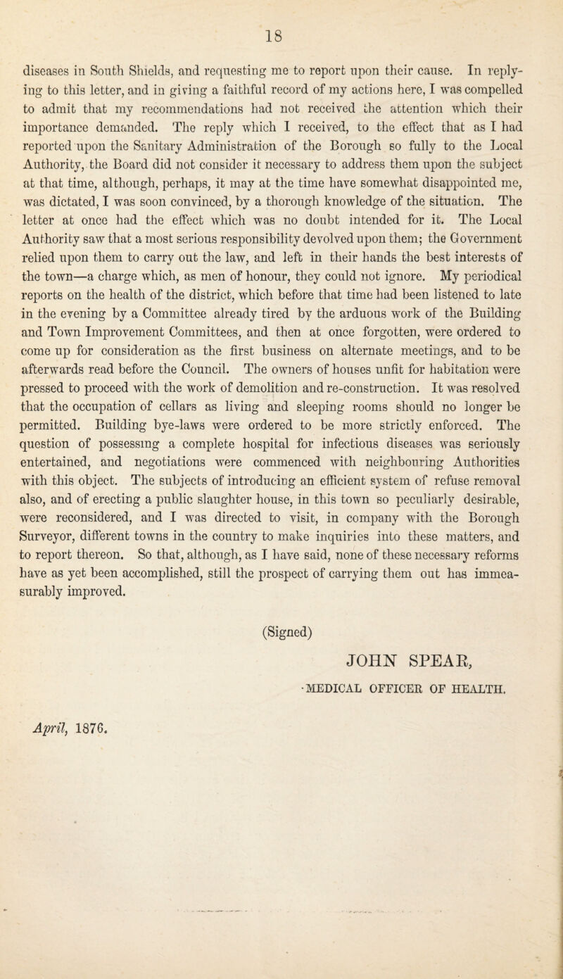 diseases in South Shields, and requesting me to report upon their cause. In reply¬ ing to this letter, and in giving a faithful record of my actions here, I was compelled to admit that my recommendations had not received the attention which their importance demanded. The reply which 1 received, to the effect that as I had reported upon the Sanitary Administration of the Borough so fully to the Local Authority, the Board did not consider it necessary to address them upon the subject at that time, although, perhaps, it may at the time have somewhat disappointed me, was dictated, I was soon convinced, by a thorough knowledge of the situation. The letter at once had the effect which was no doubt intended for it. The Local Authority saw that a most serious responsibility devolved upon them; the Government relied upon them to carry out the law, and left in their hands the best interests of the town—a charge which, as men of honour, they could not ignore. My periodical reports on the health of the district, which before that time had been listened to late in the evening by a Committee already tired by the arduous work of the Building and Town Improvement Committees, and then at once forgotten, were ordered to come up for consideration as the first business on alternate meetings, and to be afterwards read before the Council. The owners of houses unfit for habitation were pressed to proceed with the work of demolition and re-construction. It was resolved that the occupation of cellars as living and sleeping rooms should no longer be permitted. Building bye-laws were ordered to be more strictly enforced. The question of possessing a complete hospital for infectious diseases was seriously entertained, and negotiations were commenced with neighbouring Authorities with this object. The subjects of introducing an efficient system of refuse removal also, and of erecting a public slaughter house, in this town so peculiarly desirable, were reconsidered, and I was directed to visit, in company with the Borough Surveyor, different towns in the country to make inquiries into these matters, and to report thereon. So that, although, as I have said, none of these necessary reforms have as yet been accomplished, still the prospect of carrying them out has immea¬ surably improved. (Signed) April, 1876. JOHN SPEAE, •MEDICAL OFFICEB OF HEALTH.