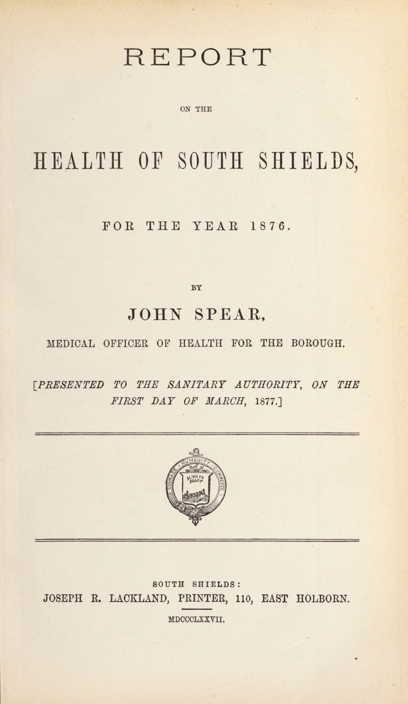 REPORT ON THE HEALTH OF SOUTH SHIELDS, FOE THE YEAE 1 876. BY JOHN SPEAH, MEDICAL OFFICER OF HEALTH FOR THE BOROUGH. \_PRESENTED TO THE SANITARY AUTHORITY, ON THE FIRST DAY OF MARCH, 1877.] SOUTH SHIELDS: JOSEPH R. LACKLAND, PRINTER, 110, EAST HOLBORN. MDCCCLXXYII.