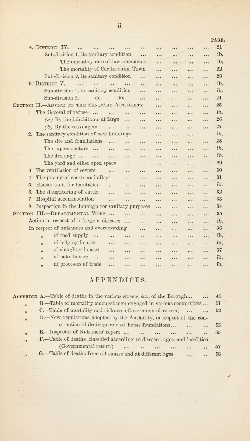 4. Disteict IV. Sub-division 1, its sanitary condition The mortality-rate of low tenements The mortality of Corstorphine Town Sub-division 2, its sanitary condition 6. District V. . Sub-division 1, its sanitary condition Sub-division 2, do. do. Section II.—Advice to the Sanitary Authority 1. The disposal of refuse . CaJ By the inhabitants at large f By the scavengers 2. The sanitary condition of new buildings The site and foundations The superstructure. The drainage. The yard and other open space 3. The ventilation of sewers 4. The paving of courts and alleys 5. Houses unfit for habitation 6. The slaughtering of cattle 7. Hospital accommodation 8. Inspection in the Borough for sanitary purposes Section III.—Departmental Work. Action in respect of infectious diseases ., In respect of nuisances and overcrowding of food supply. of lodging-houses of slaughter-houses of bake-houses. of processes of trade . V APPENDICES. PAGE, .. 21 ib. ib. .. 22 .. 23 .. ib. .. ib. .. 24 .. 25 .. ib. .. 26 .. 27 .. ib. .. 28 .. ib. .. ib. .. 29 .. 80 ., 31 .. ib. .. 32 .. 33 .. 34 .. 35 .. ib. .. 36 .. ib. .. ib. .. 37 ib. .. ib. Appendix A.—Table of deaths in the various streets, &c., of the Borough... ..*. 40 „ B.—Table of mortality amongst men engaged in various occupations... 51 „ C.—Table of mortality and sickness (Governmental return) . 62 „ D.—New regulations adopted by the Authority, in respect of the con¬ struction of drainage and of house foundations. 53 „ E.—Inspector of Nuisances’ report. 55 „ F.—Table of deaths, classified according to diseases, ages, and localities (Governmental return) . 67 „ G.—Table of deaths from all causes and at different ages . 58